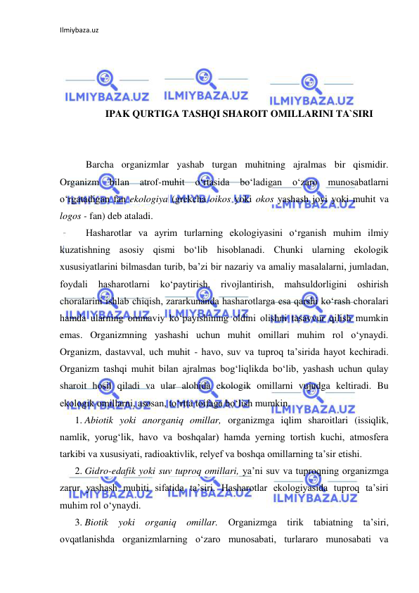 Ilmiybaza.uz 
 
 
 
 
 
IPAK QURTIGA TASHQI SHAROIT OMILLARINI TA`SIRI 
 
 
Barcha organizmlar yashab turgan muhitning ajralmas bir qismidir. 
Organizm 
bilan 
atrof-muhit 
o‘rtasida 
bo‘ladigan 
o‘zaro 
munosabatlarni 
o‘rgatadigan fan ekologiya (grekcha oikos yoki okos yashash joyi yoki muhit va 
logos - fan) deb ataladi. 
Hasharotlar va ayrim turlarning ekologiyasini o‘rganish muhim ilmiy 
kuzatishning asosiy qismi bo‘lib hisoblanadi. Chunki ularning ekologik 
xususiyatlarini bilmasdan turib, ba’zi bir nazariy va amaliy masalalarni, jumladan, 
foydali 
hasharotlarni 
ko‘paytirish, 
rivojlantirish, 
mahsuldorligini 
oshirish 
choralarini ishlab chiqish, zararkunanda hasharotlarga esa qarshi ko‘rash choralari 
hamda ularning ommaviy ko‘payishining oldini olishni tasavvur qilish mumkin 
emas. Organizmning yashashi uchun muhit omillari muhim rol o‘ynaydi. 
Organizm, dastavval, uch muhit - havo, suv va tuproq ta’sirida hayot kechiradi. 
Organizm tashqi muhit bilan ajralmas bog‘liqlikda bo‘lib, yashash uchun qulay 
sharoit hosil qiladi va ular alohida ekologik omillarni vujudga keltiradi. Bu 
ekologik omillarni, asosan, to‘rtta toifaga bo‘lish mumkin. 
1. Abiotik yoki anorganiq omillar, organizmga iqlim sharoitlari (issiqlik, 
namlik, yorug‘lik, havo va boshqalar) hamda yerning tortish kuchi, atmosfera 
tarkibi va xususiyati, radioaktivlik, relyef va boshqa omillarning ta’sir etishi. 
2. Gidro-edafik yoki suv tuproq omillari, ya’ni suv va tuproqning organizmga 
zarur yashash muhiti sifatida ta’siri. Hasharotlar ekologiyasida tuproq ta’siri 
muhim rol o‘ynaydi. 
3. Biotik yoki organiq omillar. Organizmga tirik tabiatning ta’siri, 
ovqatlanishda organizmlarning o‘zaro munosabati, turlararo munosabati va 
