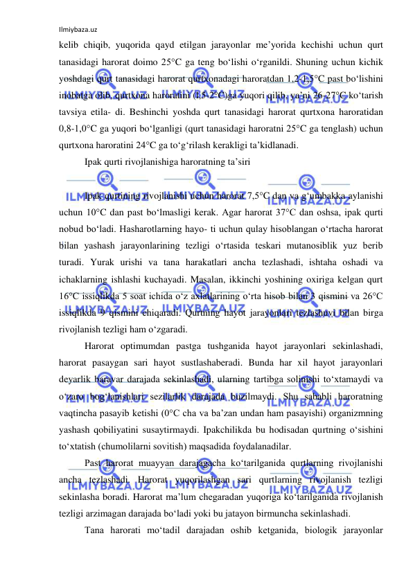 Ilmiybaza.uz 
 
kelib chiqib, yuqorida qayd etilgan jarayonlar me’yorida kechishi uchun qurt 
tanasidagi harorat doimo 25°C ga teng bo‘lishi o‘rganildi. Shuning uchun kichik 
yoshdagi qurt tanasidagi harorat qurtxonadagi haroratdan 1,2-1,5°C past bo‘lishini 
inobatga olib, qurtxona haroratini (l,5-2°C)ga yuqori qilib, ya’ni 26-27°C ko‘tarish 
tavsiya etila- di. Beshinchi yoshda qurt tanasidagi harorat qurtxona haroratidan 
0,8-1,0°C ga yuqori bo‘lganligi (qurt tanasidagi haroratni 25°C ga tenglash) uchun 
qurtxona haroratini 24°C ga to‘g‘rilash kerakligi ta’kidlanadi. 
Ipak qurti rivojlanishiga haroratning ta’siri 
 
Ipak qurtining rivojlanishi uchun harorat 7,5°C dan va g‘umbakka aylanishi 
uchun 10°C dan past bo‘lmasligi kerak. Agar harorat 37°C dan oshsa, ipak qurti 
nobud bo‘ladi. Hasharotlarning hayo- ti uchun qulay hisoblangan o‘rtacha harorat 
bilan yashash jarayonlarining tezligi o‘rtasida teskari mutanosiblik yuz berib 
turadi. Yurak urishi va tana harakatlari ancha tezlashadi, ishtaha oshadi va 
ichaklarning ishlashi kuchayadi. Masalan, ikkinchi yoshining oxiriga kelgan qurt 
16°C issiqlikda 5 soat ichida o‘z axlatlarining o‘rta hisob bilan 3 qismini va 26°C 
issiqlikda 9 qismini chiqaradi. Qurtning hayot jarayonlari tezlashuvi bilan birga 
rivojlanish tezligi ham o‘zgaradi. 
Harorat optimumdan pastga tushganida hayot jarayonlari sekinlashadi, 
harorat pasaygan sari hayot sustlashaberadi. Bunda har xil hayot jarayonlari 
deyarlik baravar darajada sekinlashadi, ularning tartibga solinishi to‘xtamaydi va 
o‘zaro bog‘lanishlari sezilarlik darajada buzilmaydi. Shu sababli haroratning 
vaqtincha pasayib ketishi (0°C cha va ba’zan undan ham pasayishi) organizmning 
yashash qobiliyatini susaytirmaydi. Ipakchilikda bu hodisadan qurtning o‘sishini 
to‘xtatish (chumolilarni sovitish) maqsadida foydalanadilar. 
Past harorat muayyan darajagacha ko‘tarilganida qurtlarning rivojlanishi 
ancha tezlashadi. Harorat yuqorilashgan sari qurtlarning rivojlanish tezligi 
sekinlasha boradi. Harorat ma’lum chegaradan yuqoriga ko‘tarilganida rivojlanish 
tezligi arzimagan darajada bo‘ladi yoki bu jatayon birmuncha sekinlashadi. 
Tana harorati mo‘tadil darajadan oshib ketganida, biologik jarayonlar 
