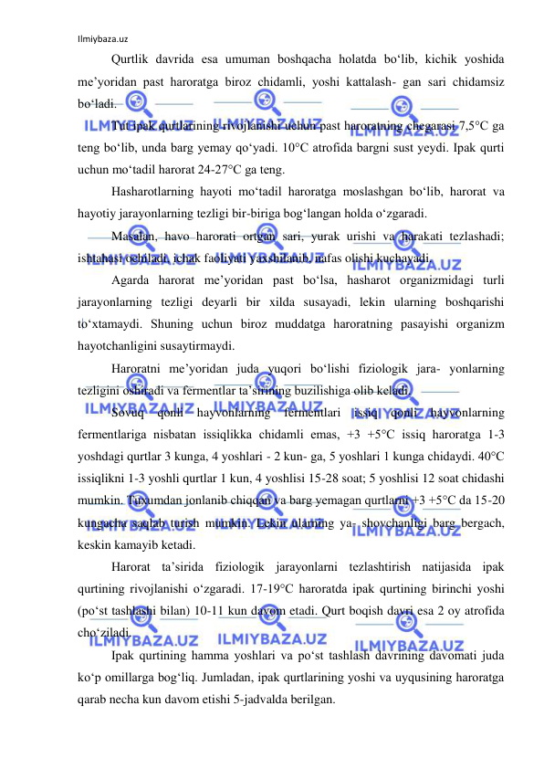Ilmiybaza.uz 
 
Qurtlik davrida esa umuman boshqacha holatda bo‘lib, kichik yoshida 
me’yoridan past haroratga biroz chidamli, yoshi kattalash- gan sari chidamsiz 
bo‘ladi. 
Tut ipak qurtlarining rivojlanishi uchun past haroratning chegarasi 7,5°C ga 
teng bo‘lib, unda barg yemay qo‘yadi. 10°C atrofida bargni sust yeydi. Ipak qurti 
uchun mo‘tadil harorat 24-27°C ga teng. 
Hasharotlarning hayoti mo‘tadil haroratga moslashgan bo‘lib, harorat va 
hayotiy jarayonlarning tezligi bir-biriga bog‘langan holda o‘zgaradi. 
Masalan, havo harorati ortgan sari, yurak urishi va harakati tezlashadi; 
ishtahasi ochiladi, ichak faoliyati yaxshilanib, nafas olishi kuchayadi. 
Agarda harorat me’yoridan past bo‘lsa, hasharot organizmidagi turli 
jarayonlarning tezligi deyarli bir xilda susayadi, lekin ularning boshqarishi 
to‘xtamaydi. Shuning uchun biroz muddatga haroratning pasayishi organizm 
hayotchanligini susaytirmaydi. 
Haroratni me’yoridan juda yuqori bo‘lishi fiziologik jara- yonlarning 
tezligini oshiradi va fermentlar ta’sirining buzilishiga olib keladi. 
Sovuq qonli hayvonlarning fermentlari issiq qonli hayvonlarning 
fermentlariga nisbatan issiqlikka chidamli emas, +3 +5°C issiq haroratga 1-3 
yoshdagi qurtlar 3 kunga, 4 yoshlari - 2 kun- ga, 5 yoshlari 1 kunga chidaydi. 40°C 
issiqlikni 1-3 yoshli qurtlar 1 kun, 4 yoshlisi 15-28 soat; 5 yoshlisi 12 soat chidashi 
mumkin. Tuxumdan jonlanib chiqqan va barg yemagan qurtlarni +3 +5°C da 15-20 
kungacha saqlab turish mumkin. Lekin ularning ya- shovchanligi barg bergach, 
keskin kamayib ketadi. 
Harorat ta’sirida fiziologik jarayonlarni tezlashtirish natijasida ipak 
qurtining rivojlanishi o‘zgaradi. 17-19°C haroratda ipak qurtining birinchi yoshi 
(po‘st tashlashi bilan) 10-11 kun davom etadi. Qurt boqish davri esa 2 oy atrofida 
cho‘ziladi. 
Ipak qurtining hamma yoshlari va po‘st tashlash davrining davomati juda 
ko‘p omillarga bog‘liq. Jumladan, ipak qurtlarining yoshi va uyqusining haroratga 
qarab necha kun davom etishi 5-jadvalda berilgan. 
