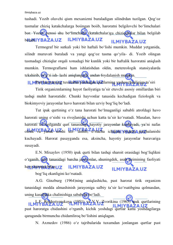 Ilmiybaza.uz 
 
tushadi. Yozib oluvchi qism mexanizmi buraladigan silindrdan tuzilgan. Qog‘oz 
tasmalar chiziq katakchalarga boiingan boiib, haroratni belgilovchi bo‘limchalari 
bor. Yozuv perosi shu bo‘limchalar (katakchalar)ga chiziqchalar bilan belgilab 
beradi. 
Termograf bir sutkali yoki bir haftali bo‘lishi mumkin. Muddat yetganida, 
silindr muruvati buraladi va yangi qog‘oz tasma qo‘yila- di. Yozib olingan 
tasmadagi chiziqlar orqali xonadagi bir kunlik yoki bir haftalik haroratni aniqlash 
mumkin. Termograflarni ham ishlatishdan oldin, metereologik stansiyalarda 
tekshirib, to‘g‘ri ish- lashi aniqlangach, undan foydalanish mumkin. 
Past haroratning tuxumdan jonlangan qurtlarning yashovchanligiga ta’siri 
Tirik organizmlarning hayot faoliyatiga ta’sir etuvchi asosiy omillardan biri 
tashqi muhit haroratidir. Chunki hayvonlar tanasida kechadigan fiziologik va 
biokimyoviy jarayonlar havo harorati bilan uzviy bog‘liq bo‘ladi. 
Tut ipak qurtining o‘z tana harorati bo‘lmaganligi sababli atrofdagi havo 
harorati uning o‘sishi va rivojlanishi uchun katta ta’sir ko‘rsatadi. Masalan, havo 
harorati ko‘tarilganda qurt tanasidagi hayotiy jarayonlar kuchayadi, ya’ni nafas 
olishi va yurak urishi tez- lashib, o‘rtacha ichakda ovqatni parchalanishi 
kuchayadi. Harorat pasayganda esa, aksincha, hayotiy jarayonlar baravariga 
susayadi. 
E.N. Mixaylov (1950) ipak qurti bilan tashqi sharoit orasidagi bog‘liqlikni 
o‘rganib, qurt tanasidagi barcha jarayonlar, shuningdek, asab tizimining faoliyati 
havo harorati bilan 
bog‘liq ekanligini ko‘rsatadi. 
A.G. Ginzburg (1964)ning aniqlashicha, past harorat tirik organizm 
tanasidagi modda almashinish jarayoniga salbiy ta’sir ko‘rsatibgina qolmasdan, 
uning kasallikka chalinishiga sababchi bo‘ladi. 
L.F. Rojdestvenskaya (1951) va V.V. Zvorikina (1965) ipak qurtlarining 
past haroratga chidashini o‘rganib, kichik yoshdagi qurtlar katta yoshdagilarga 
qaraganda birmuncha chidamliroq bo‘lishini aniqlagan. 
N. Axmedov (1986) o‘z tajribalarida tuxumdan jonlangan qurtlar past 
