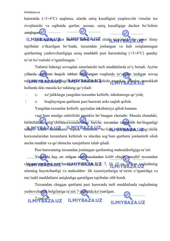 Ilmiybaza.uz 
 
haroratda (+3+4°C) saqlansa, ularda sariq kasalligini yuqtiruvchi viruslar tez 
rivojlanishi va oqibatda qurtlar, asosan, sariq kasalligiga duchor bo‘lishini 
aniqlagan. 
Ipak qurtiga past harorat salbiy ta’sir etishi to‘g‘risida bir qator ilmiy 
tajribalar o‘tkazilgan bo‘lsada, tuxumdan jonlangan va hali oziqlanmagan 
qurtlarning yashovchanligiga uzoq muddatli past haroratning (+3+4°C) qanday 
ta’sir ko‘rsatishi o‘rganilmagan. ’ 
Tutlarni bahorgi sovuqdan zararlanishi turli muddatlarda ro‘y beradi. Ayrim 
yillarda qurtlarni boqish ishlari boshlangan vaqtlarda to‘satdan tushgan sovuq 
ta’sirida tut novdalaridagi barglar zararlanib qolishi mumkin. Bunday murakkab 
hollarda ikki masala ko‘ndalang qo‘yiladi: 
1) 
xo‘jaliklarga yangidan tuxumlar keltirib, inkubatorga qo‘yish; 
2) 
boqilayotgan qurtlarni past harorati arda saqlab qolish. 
Yangidan tuxumlar keltirib, qaytadan inkubatsiya qilish hamma 
vaqt ham amalga oshirilishi mumkin bo‘lmagan choradir. Masala shundaki, 
birinchidan, urug‘chilikkorxonalaridagi barcha tuxumlar tarqatilib bo‘linganligi 
tufayli sifatli tuxumlarni topish muammo bo‘lishi, ikkinchidan, urug‘chilik 
korxonalaridan tuxumlarni keltirish va ulardan sog‘lom qurtlarni jonlantirib olish 
ancha muddat va qo‘shimcha xarajatlarni talab qiladi. 
Past haroratning tuxumdan jonlangan qurtlarning mahsuldorligiga ta’siri 
Yuqorida bay on etilgan mulohazalardan kelib chiqib, muallif tuxumdan 
chiqqan qurtlarni past harorat (+3+4°C)da 3, 5, 7, 10, 15 va 20 kun saqlashning 
ularning hayotchanligi va mahsuldor- lik xususiyatlariga ta’sirini o‘rganishga va 
mo‘tadil muddatlarni aniqlashga qaratilgan tajribalar olib bordi. 
Tuxumdan chiqqan qurtlarni past haroratda turli muddatlarda saqlashning 
yashovchanlik belgilariga ta’siri 7-jadvalda ko‘rsatilgan. 
7-jadval 
