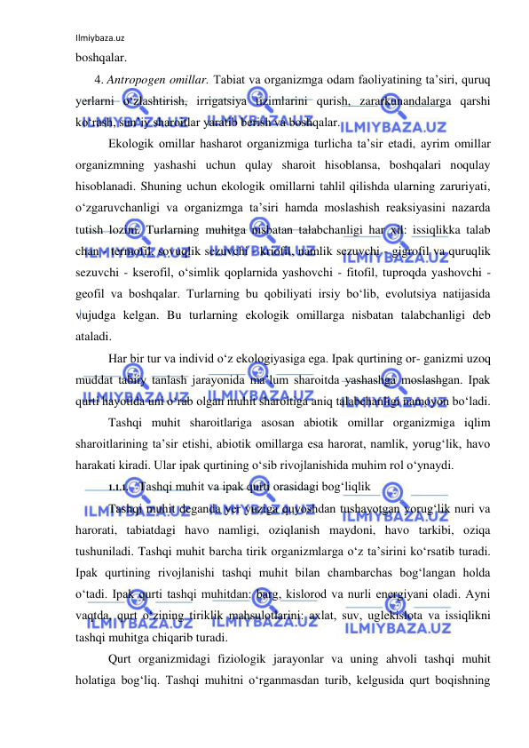 Ilmiybaza.uz 
 
boshqalar. 
4. Antropogen omillar. Tabiat va organizmga odam faoliyatining ta’siri, quruq 
yerlarni o‘zlashtirish, irrigatsiya tizimlarini qurish, zararkunandalarga qarshi 
ko‘rash, sun’iy sharoitlar yaratib berish va boshqalar. 
Ekologik omillar hasharot organizmiga turlicha ta’sir etadi, ayrim omillar 
organizmning yashashi uchun qulay sharoit hisoblansa, boshqalari noqulay 
hisoblanadi. Shuning uchun ekologik omillarni tahlil qilishda ularning zaruriyati, 
o‘zgaruvchanligi va organizmga ta’siri hamda moslashish reaksiyasini nazarda 
tutish lozim. Turlarning muhitga nisbatan talabchanligi har xil: issiqlikka talab 
chan - termofil, sovuqlik sezuvchi - kriofil, namlik sezuvchi - gigrofil va quruqlik 
sezuvchi - kserofil, o‘simlik qoplarnida yashovchi - fitofil, tuproqda yashovchi - 
geofil va boshqalar. Turlarning bu qobiliyati irsiy bo‘lib, evolutsiya natijasida 
vujudga kelgan. Bu turlarning ekologik omillarga nisbatan talabchanligi deb 
ataladi. 
Har bir tur va individ o‘z ekologiyasiga ega. Ipak qurtining or- ganizmi uzoq 
muddat tabiiy tanlash jarayonida ma’lum sharoitda yashashga moslashgan. Ipak 
qurti hayotida uni o‘rab olgan muhit sharoitiga aniq talabchanligi namoyon bo‘ladi. 
Tashqi muhit sharoitlariga asosan abiotik omillar organizmiga iqlim 
sharoitlarining ta’sir etishi, abiotik omillarga esa harorat, namlik, yorug‘lik, havo 
harakati kiradi. Ular ipak qurtining o‘sib rivojlanishida muhim rol o‘ynaydi. 
1.1.1. Tashqi muhit va ipak qurti orasidagi bog‘liqlik 
Tashqi muhit deganda yer yuziga quyoshdan tushayotgan yorug‘lik nuri va 
harorati, tabiatdagi havo namligi, oziqlanish maydoni, havo tarkibi, oziqa 
tushuniladi. Tashqi muhit barcha tirik organizmlarga o‘z ta’sirini ko‘rsatib turadi. 
Ipak qurtining rivojlanishi tashqi muhit bilan chambarchas bog‘langan holda 
o‘tadi. Ipak qurti tashqi muhitdan: barg, kislorod va nurli energiyani oladi. Ayni 
vaqtda, qurt o‘zining tiriklik mahsulotlarini: axlat, suv, uglekislota va issiqlikni 
tashqi muhitga chiqarib turadi. 
Qurt organizmidagi fiziologik jarayonlar va uning ahvoli tashqi muhit 
holatiga bog‘liq. Tashqi muhitni o‘rganmasdan turib, kelgusida qurt boqishning 
