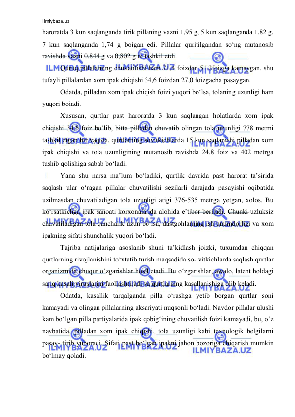 Ilmiybaza.uz 
 
haroratda 3 kun saqlanganda tirik pillaning vazni 1,95 g, 5 kun saqlanganda 1,82 g, 
7 kun saqlanganda 1,74 g boigan edi. Pillalar quritilgandan so‘ng mutanosib 
ravishda vazni 0,844 g va 0,802 g ni tashkil etdi. 
Quruq pillalarning chuvatilishi ham 71,4 foizdan 51,2foizga kamaygan, shu 
tufayli pillalardan xom ipak chiqishi 34,6 foizdan 27,0 foizgacha pasaygan. 
Odatda, pilladan xom ipak chiqish foizi yuqori bo‘lsa, tolaning uzunligi ham 
yuqori boiadi. 
Xususan, qurtlar past haroratda 3 kun saqlangan holatlarda xom ipak 
chiqishi 34,6 foiz bo‘lib, bitta pilladan chuvatib olingan tola uzunligi 778 metmi 
tashkil etgan bir vaqtda, qurtlarning sovitkichlarda 15 kun saqlanishi pilladan xom 
ipak chiqishi va tola uzunligining mutanosib ravishda 24,8 foiz va 402 metrga 
tushib qolishiga sabab bo‘ladi. 
Yana shu narsa ma’lum bo‘ladiki, qurtlik davrida past harorat ta’sirida 
saqlash ular o‘ragan pillalar chuvatilishi sezilarli darajada pasayishi oqibatida 
uzilmasdan chuvatiladigan tola uzunligi atigi 376-535 metrga yetgan, xolos. Bu 
ko‘rsatkichga ipak sanoati korxonalarida alohida e’tibor beriladi. Chunki uzluksiz 
chuvatiladigan tola qanchalik uzun bo‘lsa, dastgohlarning ish unumdorligi va xom 
ipakning sifati shunchalik yuqori bo‘ladi. 
Tajriba natijalariga asoslanib shuni ta’kidlash joizki, tuxumdan chiqqan 
qurtlarning rivojlanishini to‘xtatib turish maqsadida so- vitkichlarda saqlash qurtlar 
organizmida chuqur o‘zgarishlar hosil etadi. Bu o‘zgarishlar, awalo, latent holdagi 
sariq kasali viruslarini faollashtiradi va qurtlarning kasallanishiga olib keladi. 
Odatda, kasallik tarqalganda pilla o‘rashga yetib borgan qurtlar soni 
kamayadi va olingan pillalarning aksariyati nuqsonli bo‘ladi. Navdor pillalar ulushi 
kam bo‘lgan pilla partiyalarida ipak qobig‘ining chuvatilish foizi kamayadi, bu, o‘z 
navbatida, pilladan xom ipak chiqishi, tola uzunligi kabi texnologik belgilarni 
pasay- tirib yuboradi. Sifati past bo‘lgan ipakni jahon bozoriga chiqarish mumkin 
bo‘lmay qoladi. 
