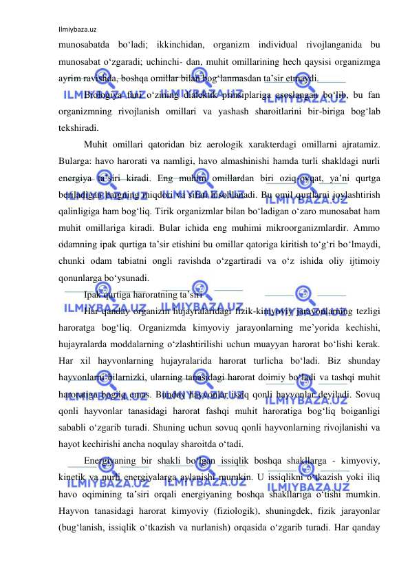 Ilmiybaza.uz 
 
munosabatda bo‘ladi; ikkinchidan, organizm individual rivojlanganida bu 
munosabat o‘zgaradi; uchinchi- dan, muhit omillarining hech qaysisi organizmga 
ayrim ravishda, boshqa omillar bilan bog‘lanmasdan ta’sir etmaydi. 
Biologiya fani o‘zining dialektik prinsiplariga asoslangan bo‘lib, bu fan 
organizmning rivojlanish omillari va yashash sharoitlarini bir-biriga bog‘lab 
tekshiradi. 
Muhit omillari qatoridan biz aerologik xarakterdagi omillarni ajratamiz. 
Bularga: havo harorati va namligi, havo almashinishi hamda turli shakldagi nurli 
energiya ta’siri kiradi. Eng muhim omillardan biri oziq-ovqat, ya’ni qurtga 
beriladigan bargning miqdori va sifati hisoblanadi. Bu omil qurtlarni joylashtirish 
qalinligiga ham bog‘liq. Tirik organizmlar bilan bo‘ladigan o‘zaro munosabat ham 
muhit omillariga kiradi. Bular ichida eng muhimi mikroorganizmlardir. Ammo 
odamning ipak qurtiga ta’sir etishini bu omillar qatoriga kiritish to‘g‘ri bo‘lmaydi, 
chunki odam tabiatni ongli ravishda o‘zgartiradi va o‘z ishida oliy ijtimoiy 
qonunlarga bo‘ysunadi. 
Ipak qurtiga haroratning ta’siri 
Har qanday organizm hujayralaridagi fizik-kimyoviy jarayonlarning tezligi 
haroratga bog‘liq. Organizmda kimyoviy jarayonlarning me’yorida kechishi, 
hujayralarda moddalarning o‘zlashtirilishi uchun muayyan harorat bo‘lishi kerak. 
Har xil hayvonlarning hujayralarida harorat turlicha bo‘ladi. Biz shunday 
hayvonlarni bilarnizki, ularning tanasidagi harorat doimiy bo‘ladi va tashqi muhit 
haroratiga bogiiq emas. Bunday hayvonlar issiq qonli hayvonlar deyiladi. Sovuq 
qonli hayvonlar tanasidagi harorat fashqi muhit haroratiga bog‘liq boiganligi 
sababli o‘zgarib turadi. Shuning uchun sovuq qonli hayvonlarning rivojlanishi va 
hayot kechirishi ancha noqulay sharoitda o‘tadi. 
Energiyaning bir shakli bo‘lgan issiqlik boshqa shakllarga - kimyoviy, 
kinetik va nurli energiyalarga aylanishi mumkin. U issiqlikni o‘tkazish yoki iliq 
havo oqimining ta’siri orqali energiyaning boshqa shakllariga o‘tishi mumkin. 
Hayvon tanasidagi harorat kimyoviy (fiziologik), shuningdek, fizik jarayonlar 
(bug‘lanish, issiqlik o‘tkazish va nurlanish) orqasida o‘zgarib turadi. Har qanday 
