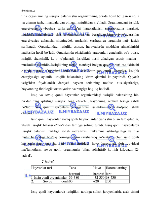 Ilmiybaza.uz 
 
tirik organizmning issiqlik balansi shu organizmning o‘zida hosil bo‘lgan issiqlik 
va qisman tashqi manbalardan olingan issiqlikdan yig‘iladi. Organizmdagi issiqlik 
energiyasining boshqa turlariga, ya’ni harakatlanish (protoplazma harakati, 
muskullarning qisqari- shi) va organizmda yuz beradigan kimyoviy o‘zgarishlar 
energiyasiga aylanishi, shuningdek, nurlanish (tashqariga tarqalish) nati- jasida 
sarflanadi. Organizmdagi issiqlik, asosan, hujayralarda moddalar almashinishi 
natijasida hosil bo‘ladi. Organizmda oksidlanish jarayonlari qanchalik zo‘r boisa, 
issiqlik shunchalik ko‘p to‘planadi. Issiqlikni hosil qiladigan asosiy manba - 
muskullar tizimidir. Issiqlikning tashqi manbayi boigan quyosh nuri esa ikkinchi 
o‘rinda turadi. Organizm tomonidan o‘zlashtirilgan nurli energiya issiqlik 
energiyasiga aylanib, issiqlik balansining kirim qismini ko‘paytiradi. Quyosh 
issig‘idan foydalanish darajasi hayvon terisining tuzilish xususiyatlariga, 
hayvonning fiziologik xususiyatlari va rangiga bog‘liq bo‘ladi. 
Issiq va sovuq qonli hayvonlar organizmidagi issiqlik balansining bir-
biridan farq qilishiga issiqlik hosil etuvchi jarayonning kechish tezligi sabab 
bo‘ladi. Issiq qonli hayvonlarning organizmi issiqlikni ancha ko‘proq ishlab 
chiqaradi. 
Issiq qonli hayvonlar sovuq qonli hayvonlardan yana shu bilan farq qiladiki, 
ularda issiqlik balansi o‘z-o‘zidan tartibga solinib turadi. Issiq qonli hayvonlarda 
issiqlik balansini tartibga solish mexanizmi mukammallashtirilganligi va ular 
muhit haroratiga bog‘liq boimaganligini ravshanroq ko‘rsatish uchun issiq qonli 
hayvonlarning tana harorati bilan atrofdagi havo haroratiga doir quyidagi 
ma’lumotlarni sovuq qonli organizmlar bilan solishtirib ko‘rish kifoyadir (2-
jadval). 
 
Issiq qonli hayvonlarda issiqlikni tartibga solish jarayonlarida asab tizimi 
2-jadval 
Hayvonlar turi 
Tana 
harorati 
Havo 
harorati 
Haroratlarning 
farqi 
I. Issiq qonli organizmlar 36-380 
-32-350 68-730 
2. 
Sovuq 
qonli 
organizmlar 
00 
+20 
200 
