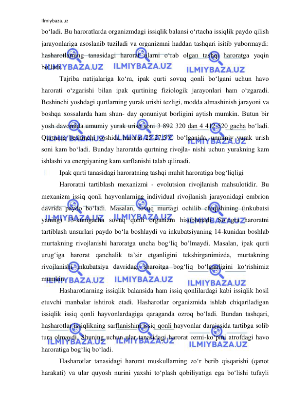 Ilmiybaza.uz 
 
bo‘ladi. Bu haroratlarda organizmdagi issiqlik balansi o‘rtacha issiqlik paydo qilish 
jarayonlariga asoslanib tuziladi va organizmni haddan tashqari isitib yubormaydi: 
hasharotlarning tanasidagi harorat ularni o‘rab olgan tashqi haroratga yaqin 
bo‘ladi. 
Tajriba natijalariga ko‘ra, ipak qurti sovuq qonli bo‘lgani uchun havo 
harorati o‘zgarishi bilan ipak qurtining fiziologik jarayonlari ham o‘zgaradi. 
Beshinchi yoshdagi qurtlarning yurak urishi tezligi, modda almashinish jarayoni va 
boshqa xossalarda ham shun- day qonuniyat borligini aytish mumkin. Butun bir 
yosh davomida umumiy yurak urish soni 3 892 320 dan 4 412 520 gacha bo‘ladi. 
Qurtning beshinchi yoshida harorat 25-27,5°C bo‘lganida, umumiy yurak urish 
soni kam bo‘ladi. Bunday haroratda qurtning rivojla- nishi uchun yurakning kam 
ishlashi va energiyaning kam sarflanishi talab qilinadi. 
Ipak qurti tanasidagi haroratning tashqi muhit haroratiga bog‘liqligi 
Haroratni tartiblash mexanizmi - evolutsion rivojlanish mahsulotidir. Bu 
mexanizm issiq qonli hayvonlarning individual rivojlanish jarayonidagi embrion 
davrida paydo bo‘ladi. Masalan, tovuq murtagi ochilib chiqishining (inkubatsi 
yaning) 13-kunigacha sovuq qonli organizm hisoblanadi. So‘ngra haroratni 
tartiblash unsurlari paydo bo‘la boshlaydi va inkubatsiyaning 14-kunidan boshlab 
murtakning rivojlanishi haroratga uncha bog‘liq bo’lmaydi. Masalan, ipak qurti 
urug‘iga harorat qanchalik ta’sir etganligini tekshirganimizda, murtakning 
rivojlanishi inkubatsiya davridagi sharoitga bog‘liq bo‘lganligini ko‘rishimiz 
mumkin. 
Hasharotlarning issiqlik balansida ham issiq qonlilardagi kabi issiqlik hosil 
etuvchi manbalar ishtirok etadi. Hasharotlar organizmida ishlab chiqariladigan 
issiqlik issiq qonli hayvonlardagiga qaraganda ozroq bo‘ladi. Bundan tashqari, 
hasharotlar issiqlikning sarflanishini issiq qonli hayvonlar darajasida tartibga solib 
tura olmaydi. Shuning uchun ular tanasidagi harorat ozmi-ko‘pmi atrofdagi havo 
haroratiga bog‘liq bo‘ladi. 
Hasharotlar tanasidagi harorat muskullarning zo‘r berib qisqarishi (qanot 
harakati) va ular quyosh nurini yaxshi to‘plash qobiliyatiga ega bo‘lishi tufayli 
