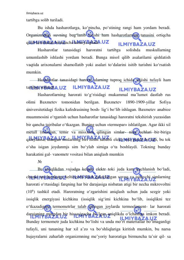 Ilmiybaza.uz 
 
tartibga solib turiladi. 
Bu ishda hasharotlarga, ko‘pincha, po‘stining rangi ham yordam beradi. 
Organizmdagi suvning bug‘lanib turishi ham hasharotlarning tanasini ortiqcha 
qizib ketishidan birmuncha himoya qiladi. 
Hasharotlar 
tanasidagi 
haroratni 
tartibga 
solishda 
muskullarning 
umumlashib ishlashi yordam beradi. Bunga misol qilib asalarilarni qishlatish 
vaqtida arixonalarni shamollatib yoki asalari to‘dalarini isitib turishni ko‘rsatish 
mumkin. 
Hasharotlar tanasidagi harorat ularning tuproq ichida siljishi tufayli ham 
tartibga solinadi. 
Hasharotlarning harorati to‘g‘risidagi mukammal ma’lumot dastlab rus 
olimi Baxmetev tomonidan berilgan. Baxmetev 1890-1909-yillar Sofiya 
universitetidagi fizika kafedrasining bosh- lig‘i bo‘lib ishlagan. Baxmetev anabioz 
muammosini o‘rganish uchun hasharotlar tanasidagi haroratni tekshirish yuzasidan 
bir qancha tajribalar o‘tkazgan. Buning uchun «termopar» ishlatilgan. Agar ikki xil 
metall (masalan, temir va miss)dan qilingan simlar- ning uchlari bir-biriga 
qalaylansa, ulangan simlarning biri isishi sababli elektr toki paydo bo‘ladi, bu tok 
o‘sha isigan joydanmjs sim bo‘ylab simiga o‘ta boshlaydi. Tokning bunday 
harakatini gal- vanometr vositasi bilan aniqlash mumkin 
№ 
 
 
 - 
Bu issiqlikdan vujudga kelgan elektr toki juda kam kuchlanish bo‘ladi, 
chunki uni harakatga keltiruvchi kuch qalaylangan sovuq va isituvchi simlarning 
harorati o‘rtasidagi farqning har bir darajasiga nisbatan atigi bir necha mikrovoltni 
(106) tashkil etadi. Haroratning o‘zgarishini aniqlash uchun juda sezgir yoki 
issiqlik energiyasi kichkina (issiqlik sig‘imi kichkina bo‘lib, issiqlikni tez 
o‘tkazadigan) termometrlar talab qilingan joylarda termoelement- lar harorati 
darajaning mingdan bir hissasigacha bo‘lgan aniqlikda o‘lchashga imkon beradi. 
Bunday termometr juda kichkina bo‘lishi va unda mo‘rt materiallar bo‘lmaganligi 
tufayli, uni tananing har xil a’zo va bo‘shliqlariga kiritish mumkin, bu narsa 
hujayralarni zaharlab organizmning me’yoriy haroratiga birmuncha ta’sir qil- sa 
