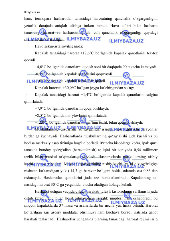 Ilmiybaza.uz 
 
ham, termopara hasharotlar tanasidagi haroratning qanchalik o‘zgarganligini 
yetarlik darajada aniqlab olishga imkon beradi. Havo ta’siri bilan hasharot 
tanasidagi harorat va hasharotning ah- voli qanchalik o‘zgarganligi quyidagi 
ma’lumotda ko‘rsatilgan. 
Havo sekin-asta sovitilganida: 
Kapalak tanasidagi harorat +17,6°C bo‘lganida kapalak qanotlarini tez-tez 
qoqadi. 
+4,0°C bo‘lganida qanotlarni qoqish soni bir daqiqada 90 tagacha kamayadi. 
-0,5°C bo‘lganida kapalak qanotlarini qoqmaydi. 
-1,0°C bo‘lganida kapalak harakatsiz qoladi. 
Kapalak harorati +30,0°C bo‘lgan joyga ko‘chirgandan so‘ng: 
Kapalak tanasidagi harorat +1,4°C bo‘lganida kapalak qanotlarini salgina 
qimirlatadi. 
+7,9°C bo‘lganida qanotlarini qoqa boshlaydi. 
+8,5°C bo‘lganida mo‘ylovlarini qimirlatadi. 
+12,0°C bo‘lganida qanotlarini ma’lum tezlik bilan qoqa boshlaydi. 
Muskullarning qisqarishi zo‘rayganida issiqlik hosil qiluvchi jarayonlar 
birdaniga kuchayadi. Hasharotlarda muskullarning qo‘zg‘alishi juda kuchli va bu 
hodisa markaziy asab tizimiga bog‘liq bo‘ladi. 0‘rtacha hisoblarga ko‘ra, ipak qurti 
tanasida bunday qo‘zg‘alish (harakatlanish) to‘lqini bir soniyada 0,54 millimetr 
tezlik bilan muskul to‘qimalariga yoyiladi. Hasharotlarda muskullarning nisbiy 
kuchi juda zo‘r bo‘ladi. Masalan, qovoqarining nisbiy kuchi (ya’ni o‘z og‘irligiga 
nisbatan ko‘taradigan yuki) 14,3 ga baravar bo‘lgani holda, odamda esa 0,86 dan 
oshmaydi. Hasharotlar qanotlarini juda tez harakatlantiradi. Kapalakning ta-
nasidagi harorat 30°C ga yetganida, u ucha oladigan holatga keladi. 
Hasharot uchgan vaqtida qilgan harakati tufayli kislorodning sarflanishi juda 
oshib ketadi. Shu bilan hosil qilinayotgan issiqlik miqdori ham oshaboradi: bu 
miqdor kapalaklarda 37 hissa va asalarilarda bir necha yuz hissa oshadi. Harorat 
ko‘tarilgan sari asosiy moddalar olishinuvi ham kuchaya boradi, natijada qanot 
harakati tezlashadi. Hasharotlar uchganida ularning tanasidagi harorat rejimi issiq 
