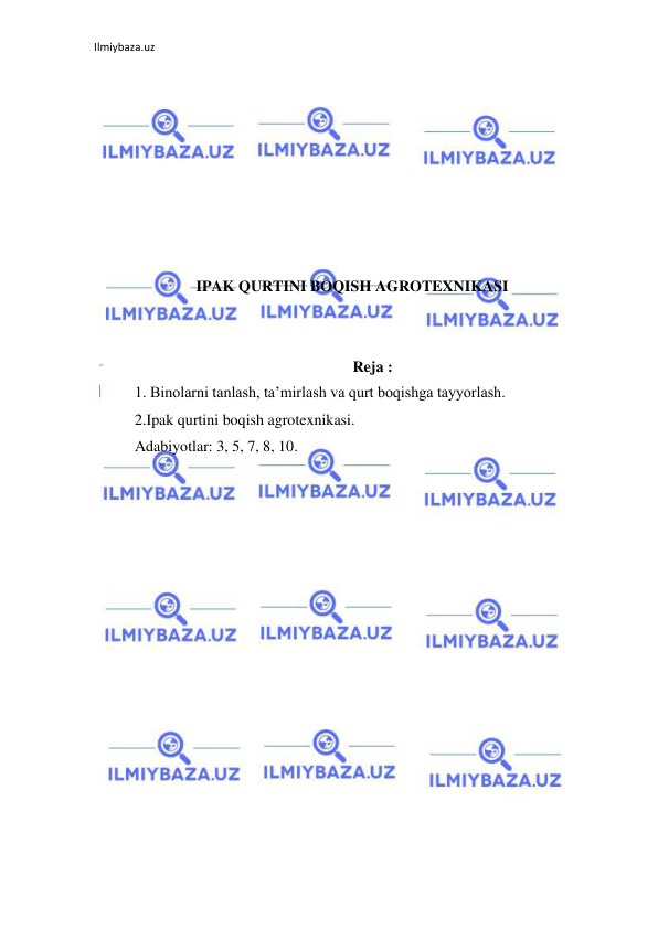 Ilmiybaza.uz 
 
 
 
 
 
 
 
 
 
IPAK QURTINI BOQISH AGROTEXNIKASI 
 
 
Reja : 
1. Binolarni tanlash, ta’mirlash va qurt boqishga tayyorlash. 
2.Ipak qurtini boqish agrotexnikasi. 
Adabiyotlar: 3, 5, 7, 8, 10. 
 
 
 
 
 
 
 
 
 
 
 
 
 
 
 
