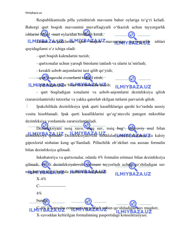 Ilmiybaza.uz 
 
Respublikamizda pilla yetishtirish mavsumi bahor oylariga to‘g‘ri keladi. 
Bahorgi qurt boqish mavsumini muvaffaqiyatli o‘tkazish uchun tayyorgarlik 
ishlarini fevral -mart oylaridan boshlash kerak. 
Jamoa 
xo‘jaliklarida 
qurt 
boqish 
mavsumiga 
tayyorgarlik 
ishlari 
quyidagilarni o‘z ichiga oladi: 
- qurt boqish kalendarini tuzish; 
- qurtxonalar uchun yaroqli binolarni tanlash va ularni ta’mirlash; 
- kerakli asbob-anjomlarini taxt qilib qo‘yish; 
- qurt boquvchi zvenolarni tashkil etish; 
- qurt boquvchilar bilan shartnomalar tuzish; 
- qurt boqiladigan xonalarni va asbob-anjomlarni dezinfeksiya qilish 
(zararsizlantirish) tutzorlar va yakka qatorlab ekilgan tutlarni parvarish qilish. 
Ipakchilikda dezinfeksiya ipak qurti kasalliklariga qarshi ko‘rashda asosiy 
vosita hisoblanadi. Ipak qurti kasalliklarini qo‘zg‘atuvchi patogen mikroblar 
dezinfeksiya yordamida zararsizlantiriladi. 
Dezinfeksiyani issiq xavo, issiq suv, issiq bug‘. kimyoviy usul bilan 
dezinfeksiya qilinadi. Dezinfeksiyalovchi moddalar orasida xloramin va kalsiy 
gipoxlorid nisbatan keng qo‘llaniladi. Pillachilik ob’ektlari esa asosan formalin 
bilan dezinfeksiya qilinadi. 
Inkubatoriya va qurtxonalar, odatda 4% formalin eritmasi bilan dezinfeksiya 
qilinadi, 4% li dezinfeksiyalovchi eritmani tayyorlash uchun qo‘shiladigan suv 
miqdori quyidagi formula yordamida aniqlanadi: 
X-4% 
C------------------- 
4% 
bunda: 
C-4% li formalin eritmasini tayyorlash uchun qo‘shiladigan suv miqdori; 
X-zavoddan keltirilgan formalinning pasportidagi konsentrasiyasi. 
