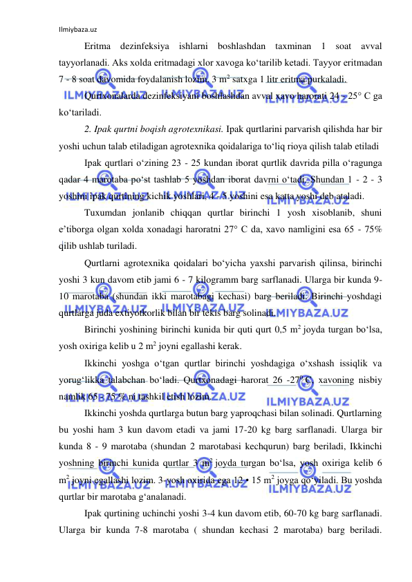 Ilmiybaza.uz 
 
Eritma dezinfeksiya ishlarni boshlashdan taxminan 1 soat avval 
tayyorlanadi. Aks xolda eritmadagi xlor xavoga ko‘tarilib ketadi. Tayyor eritmadan 
7 - 8 soat davomida foydalanish lozim. 3 m2 satxga 1 litr eritma purkaladi. 
Qurtxonalarda dezinfeksiyani boshlashdan avval xavo harorati 24 - 25° C ga 
ko‘tariladi. 
2. Ipak qurtni boqish agrotexnikasi. Ipak qurtlarini parvarish qilishda har bir 
yoshi uchun talab etiladigan agrotexnika qoidalariga to‘liq rioya qilish talab etiladi 
Ipak qurtlari o‘zining 23 - 25 kundan iborat qurtlik davrida pilla o‘ragunga 
qadar 4 marotaba po‘st tashlab 5 yoshdan iborat davrni o‘tadi. Shundan 1 - 2 - 3 
yoshini ipak qurtining kichik yoshlari, 4 - 5 yoshini esa katta yoshi deb ataladi. 
Tuxumdan jonlanib chiqqan qurtlar birinchi 1 yosh xisoblanib, shuni 
e’tiborga olgan xolda xonadagi haroratni 27° C da, xavo namligini esa 65 - 75% 
qilib ushlab turiladi. 
Qurtlarni agrotexnika qoidalari bo‘yicha yaxshi parvarish qilinsa, birinchi 
yoshi 3 kun davom etib jami 6 - 7 kilogramm barg sarflanadi. Ularga bir kunda 9-
10 marotaba (shundan ikki marotabagi kechasi) barg beriladi. Birinchi yoshdagi 
qurtlarga juda extiyotkorlik bilan bir tekis barg solinadi. 
Birinchi yoshining birinchi kunida bir quti qurt 0,5 m2 joyda turgan bo‘lsa, 
yosh oxiriga kelib u 2 m2 joyni egallashi kerak. 
Ikkinchi yoshga o‘tgan qurtlar birinchi yoshdagiga o‘xshash issiqlik va 
yorug‘likka talabchan bo‘ladi. Qurtxonadagi harorat 26 -270 C, xavoning nisbiy 
namlik 65 - 75 % ni tashkil etish lozim. 
Ikkinchi yoshda qurtlarga butun barg yaproqchasi bilan solinadi. Qurtlarning 
bu yoshi ham 3 kun davom etadi va jami 17-20 kg barg sarflanadi. Ularga bir 
kunda 8 - 9 marotaba (shundan 2 marotabasi kechqurun) barg beriladi, Ikkinchi 
yoshning birinchi kunida qurtlar 3 m2 joyda turgan bo‘lsa, yosh oxiriga kelib 6 
m2 joyni egallashi lozim. 3-yosh oxirida ega 12 • 15 m2 joyga qo‘yiladi. Bu yoshda 
qurtlar bir marotaba g‘analanadi. 
Ipak qurtining uchinchi yoshi 3-4 kun davom etib, 60-70 kg barg sarflanadi. 
Ularga bir kunda 7-8 marotaba ( shundan kechasi 2 marotaba) barg beriladi. 
