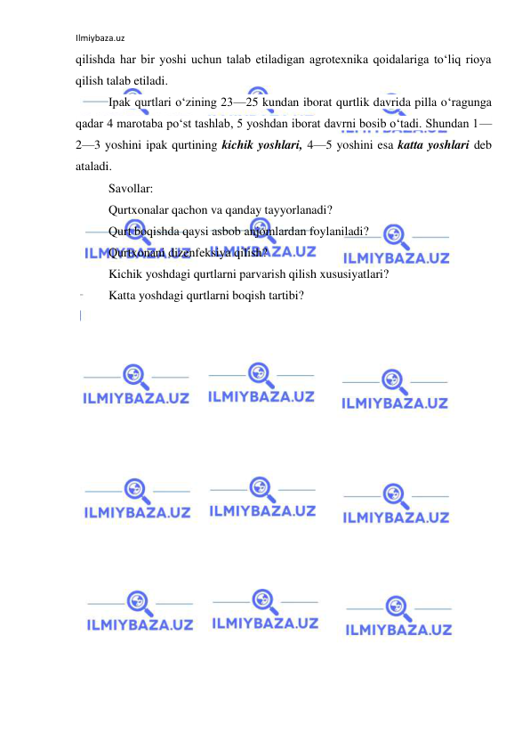 Ilmiybaza.uz 
 
qilishda har bir yoshi uchun talab etiladigan agrotexnika qoidalariga to‘liq rioya 
qilish talab etiladi. 
Ipak qurtlari o‘zining 23—25 kundan iborat qurtlik davrida pilla o‘ragunga 
qadar 4 marotaba po‘st tashlab, 5 yoshdan iborat davrni bosib o‘tadi. Shundan 1—
2—3 yoshini ipak qurtining kichik yoshlari, 4—5 yoshini esa katta yoshlari deb 
ataladi. 
Savollar: 
Qurtxonalar qachon va qanday tayyorlanadi? 
Qurt boqishda qaysi asbob anjomlardan foylaniladi? 
Qurtxonani dizenfeksiya qilish? 
Kichik yoshdagi qurtlarni parvarish qilish xususiyatlari? 
Katta yoshdagi qurtlarni boqish tartibi? 
 
