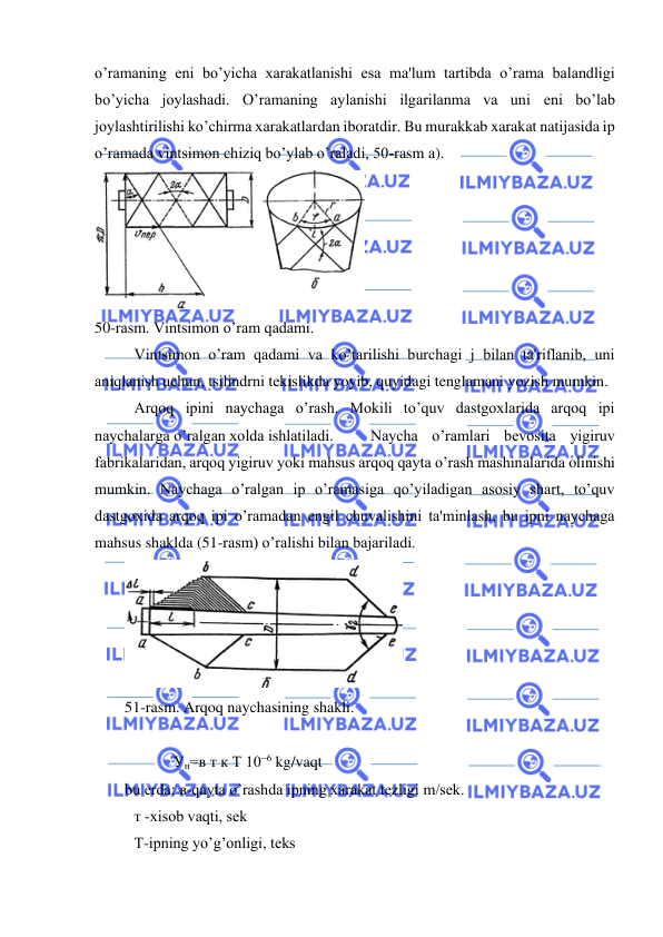  
 
o’ramaning еni bo’yicha xarakatlanishi esa ma'lum tartibda o’rama balandligi 
bo’yicha joylashadi. O’ramaning aylanishi ilgarilanma va uni еni bo’lab 
joylashtirilishi ko’chirma xarakatlardan iboratdir. Bu murakkab xarakat natijasida ip 
o’ramada vintsimon chiziq bo’ylab o’raladi, 50-rasm а). 
 
50-rasm. Vintsimon o’ram qadami. 
Vintsimon o’ram qadami va ko’tarilishi burchagi j bilan ta'riflanib, uni 
aniqlanish uchun, tsilindrni tеkislikda yoyib, quyidagi tenglamani yozish mumkin. 
 Arqoq ipini naychaga o’rash. Mokili to’quv dastgoxlarida arqoq ipi 
naychalarga o’ralgan xolda ishlatiladi. 
Naycha o’ramlari bеvosita yigiruv 
fabrikalaridan, arqoq yigiruv yoki mahsus arqoq qayta o’rash mashinalarida olinishi 
mumkin. Naychaga o’ralgan ip o’ramasiga qo’yiladigan asosiy shart, to’quv 
dastgoxida arqoq ipi o’ramadan engil chuvalishini ta'minlash, bu ipni naychaga 
mahsus shaklda (51-rasm) o’ralishi bilan bajariladi. 
 
51-rasm. Arqoq naychasining shakli. 
 
  
Ун=в т к Т 10− kg/vaqt  
bu еrda: в-qayta o’rashda ipning xarakat tеzligi m/sеk. 
 т -xisob vaqti, sеk 
 Т-ipning yo’g’onligi, tеks 
