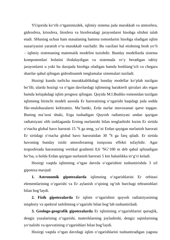 YUqorida ko‘rib o‘tganimizdek, iqlimiy sistema juda murakkab va atmosfera,
gidrosfera, kriosfera, litosfera va biosferadagi jarayonlarni hisobga olishni talab
etadi. SHuning uchun ham masalaning hamma tomonlarini hisobga oladigan iqlim
nazariyasini yaratish o‘ta murakkab vazifadir. Bu vazifani hal etishning bosh yo‘li
– iqlimiy sistemaning matematik modelini tuzishdir. Bunday modellarda sistema
komponentlari  holatini  ifodalaydigan  va  sistemada  ro‘y  beradigan  tabiiy
jarayonlarni u yoki bu darajada hisobga oladigan hamda boshlang‘ich va chegara
shartlar qabul qilingan gidrodinamik tenglamalar sistemalari tuziladi. 
Hozirgi kunda turlicha murakkablikdagi bunday modellar ko‘plab tuzilgan
bo‘lib, ularda hozirgi va o‘tgan davrlardagi iqlimning harakterli qirralari aks etgan
hamda kelajakdagi iqlim prognoz qilingan. Quyida M.I.Budiko tomonidan tuzilgan
iqlimning birinchi modeli asosida Er haroratining o‘zgarishi haqidagi juda sodda
fikr-mulohazalarni keltiramiz. Ma’lumki, Erda nurlar muvozanati qaror topgan.
Buning  ma’nosi  shuki,  Erga  tushadigan  Quyosh  radiatsiyasi  undan  qaytgan
radiatsiyani olib tashlaganda Erning nurlanishi bilan tenglashishi lozim Er sirtida
o‘rtacha global havo harorati 15 0S ga teng, ya’ni Erdan qaytgan nurlanish harorati
Er  sirtidagi  o‘rtacha global  havo  haroratidan  30  0S ga farq qiladi.  Er sirtida
havoning  bunday  isishi  atmosferaning  issiqxona  effekti  tufaylidir.  Agar
troposferada haroratning vertikal gradienti 0,6  0SG‘100 m deb qabul qilinadigan
bo‘lsa, u holda Erdan qaytgan nurlanish harorati 5 km balanlikka to‘g‘ri keladi.
Hozirgi  vaqtda  iqlimning  o‘tgan  davrda  o‘zgarishini  tushuntirishda  3  xil
gipoteza mavjud:
1.  Astronomik  gipotezalarda iqlimning  o‘zgarishlarini  Er  orbitasi
elementlarining o‘zgarishi va Er aylanish o‘qining og‘ish burchagi tebranishlari
bilan bog‘laydi.
2.  Fizik  gipotezalarda Er  iqlimi  o‘zgarishini  quyosh  radiatsiyasining
miqdoriy va spektral tarkibining o‘zgarishi bilan bog‘lab tushuntiriladi.
3.  Geologo-geografik gipotezalarda Er iqlimining o‘zgarishlarini quruqlik,
dengiz yuzalarining o‘zgarishi,  materiklarning joylashishi,  dengiz oqimlarining
yo‘nalishi va quvvatining o‘zgarishlari bilan bog‘laydi.
Hozirgi vaqtda o‘tgan davrdagi iqlim o‘zgarishlarini tushuntiradigan yagona
