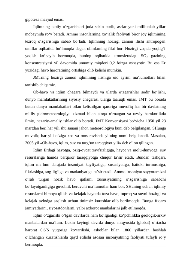 gipoteza mavjud emas.
Iqlimning tabiiy o‘zgarishlari juda sekin borib, asrlar yoki millionlab yillar
mobaynida ro‘y beradi. Ammo insonlarning xo‘jalik faoliyati biror joy iqlimining
tezroq  o‘zgarishiga  sabab  bo‘ladi.  Iqlimning  hozirgi  zamon  ilishi  antropogen
omillar oqibatida bo‘lmoqda degan olimlarning fikri bor. Hozirgi vaqtda yoqilg‘i
yoqish  ko‘payib  bormoqda,  buning  oqibatida  atmosferadagi  SO2 gazining
konsentratsiyasi yil davomida umumiy miqdori 0,2 foizga oshayotir. Bu esa Er
yuzidagi havo haroratining ortishiga olib kelishi mumkin.
JMTning hozirgi zamon iqlimining ilishiga oid ayrim  ma’lumotlari  bilan
tanishib chiqamiz.
Ob-havo va iqlim chegara bilmaydi  va ularda o‘zgarishlar sodir bo‘lishi,
dunyo mamlakatlarining siyosiy chegarasi ularga taaluqli emas.  JMT bu borada
butun dunyo mamlakatlari bilan kelishilgan qaroriga muvofiq har bir davlatning
milliy gidrometeorologiya xizmati bilan aloqa o‘rnatgan va uzviy hamkorlikda
ilmiy, nazariy-amaliy ishlar olib boradi. JMT Konvensiyasi bo‘yicha 1950 yil 23
martdan beri har yili shu sanani jahon meteorologiya kuni deb belgilangan. SHunga
muvofiq har yili o‘ziga xos va mos ravishda yilning nomi belgilanadi. Masalan,
2005 yil «Ob-havo, iqlim, suv va turg‘un taraqqiyot yili» deb e’lon qilingan. 
Iqlim Erdagi hayotga, oziq-ovqat xavfsizligiga, hayot va molu-dunyoga, suv
resurslariga hamda barqaror taraqqiyotga chuqur ta’sir etadi. Bundan tashqari,
iqlim ma’lum darajada insoniyat kayfiyatiga, xususiyatiga, hattoki turmushiga,
fikrlashiga, sog‘lig‘iga va madaniyatiga ta’sir etadi. Ammo insoniyat sayyoramizni
o‘rab  turgan  nozik  havo  qatlami  xususiyatining  o‘zgarishiga  sababchi
bo‘layotganligiga guvohlik beruvchi ma’lumotlar ham bor. SHuning uchun iqlimiy
resurslarni himoya qilish va kelajak hayotda toza havo, tuproq va suvni hozirgi va
kelajak avlodga saqlash uchun tinimsiz kurashlar olib borilmoqda. Bunga fuqaro
jamiyatlarini, siyosatdonlarni, yalpi axborot manbalarini jalb etilmoqda.
Iqlim o‘zgarishi o‘tgan davrlarda ham bo‘lganligi ko‘pchilikka geologik-arxiv
manbalardan ma’lum. Lekin keyingi davrda dunyo miqyosida (global) o‘rtacha
harorat  0,6S  yuqoriga  ko‘tarilishi,  asboblar  bilan  1860  yillardan  boshlab
o‘lchangan kuzatishlarda qayd etilishi asosan insoniyatning faoliyati tufayli ro‘y
bermoqda.
