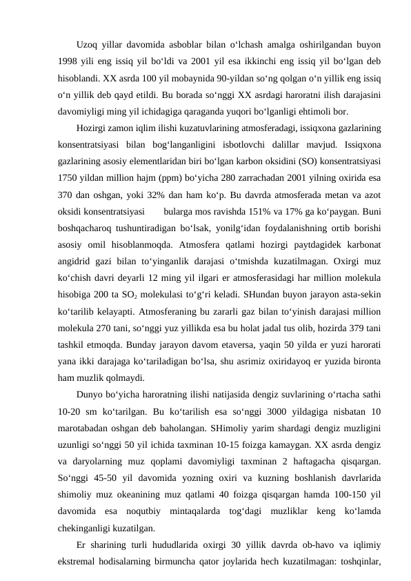 Uzoq yillar davomida asboblar bilan o‘lchash amalga oshirilgandan buyon
1998 yili eng issiq yil bo‘ldi va 2001 yil esa ikkinchi eng issiq yil bo‘lgan deb
hisoblandi. XX asrda 100 yil mobaynida 90-yildan so‘ng qolgan o‘n yillik eng issiq
o‘n yillik deb qayd etildi. Bu borada so‘nggi XX asrdagi haroratni ilish darajasini
davomiyligi ming yil ichidagiga qaraganda yuqori bo‘lganligi ehtimoli bor.
Hozirgi zamon iqlim ilishi kuzatuvlarining atmosferadagi, issiqxona gazlarining
konsentratsiyasi  bilan  bog‘langanligini  isbotlovchi  dalillar  mavjud.  Issiqxona
gazlarining asosiy elementlaridan biri bo‘lgan karbon oksidini (SO) konsentratsiyasi
1750 yildan million hajm (ppm) bo‘yicha 280 zarrachadan 2001 yilning oxirida esa
370 dan oshgan, yoki 32% dan ham ko‘p. Bu davrda atmosferada metan va azot
oksidi konsentratsiyasi       bularga mos ravishda 151% va 17% ga ko‘paygan. Buni
boshqacharoq tushuntiradigan bo‘lsak, yonilg‘idan foydalanishning ortib borishi
asosiy  omil  hisoblanmoqda.  Atmosfera  qatlami  hozirgi  paytdagidek  karbonat
angidrid  gazi  bilan  to‘yinganlik  darajasi  o‘tmishda  kuzatilmagan.  Oxirgi  muz
ko‘chish davri deyarli 12 ming yil ilgari er atmosferasidagi har million molekula
hisobiga 200 ta SO2 molekulasi to‘g‘ri keladi. SHundan buyon jarayon asta-sekin
ko‘tarilib kelayapti. Atmosferaning bu zararli gaz bilan to‘yinish darajasi million
molekula 270 tani, so‘nggi yuz yillikda esa bu holat jadal tus olib, hozirda 379 tani
tashkil etmoqda. Bunday jarayon davom etaversa, yaqin 50 yilda er yuzi harorati
yana ikki darajaga ko‘tariladigan bo‘lsa, shu asrimiz oxiridayoq er yuzida bironta
ham muzlik qolmaydi.
Dunyo bo‘yicha haroratning ilishi natijasida dengiz suvlarining o‘rtacha sathi
10-20  sm  ko‘tarilgan.  Bu  ko‘tarilish  esa  so‘nggi  3000  yildagiga  nisbatan  10
marotabadan oshgan deb baholangan. SHimoliy yarim shardagi dengiz muzligini
uzunligi so‘nggi 50 yil ichida taxminan 10-15 foizga kamaygan. XX asrda dengiz
va  daryolarning  muz  qoplami  davomiyligi  taxminan  2  haftagacha  qisqargan.
So‘nggi  45-50  yil  davomida  yozning  oxiri  va  kuzning  boshlanish  davrlarida
shimoliy muz okeanining muz qatlami 40 foizga qisqargan hamda 100-150 yil
davomida  esa  noqutbiy  mintaqalarda  tog‘dagi  muzliklar  keng  ko‘lamda
chekinganligi kuzatilgan.
Er  sharining turli  hududlarida oxirgi  30 yillik davrda ob-havo va iqlimiy
ekstremal hodisalarning birmuncha qator joylarida hech kuzatilmagan: toshqinlar,
