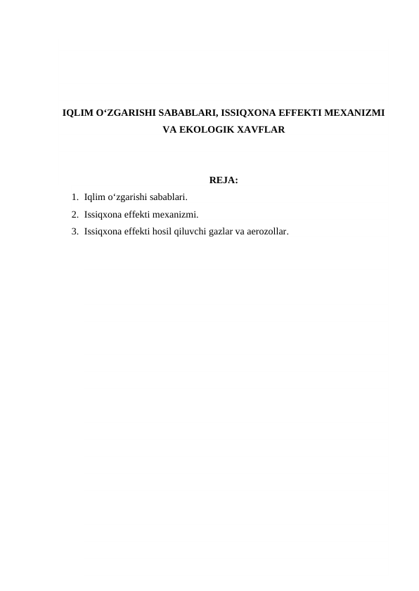 IQLIM O‘ZGARISHI SABABLARI, ISSIQXONA EFFEKTI MEXANIZMI
VA EKOLOGIK XAVFLAR
REJA:
1. Iqlim o‘zgarishi sabablari.
2. Issiqxona effekti mexanizmi.
3. Issiqxona effekti hosil qiluvchi gazlar va aerozollar.
