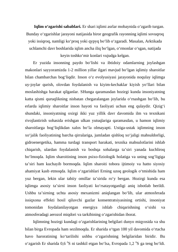 Iqlim o‘zgarishi sabablari. Er shari iqlimi asrlar mobaynida o‘zgarib turgan.
Bunday o‘zgarishlar jarayoni natijasida biror geografik rayonning iqlimi sovuqroq
yoki issiqroq, namligi ko‘proq yoki qypyq bo‘lib o‘zgaradi. Masalan, Arktikada
uchlamchi davr boshlarida iqlim ancha iliq bo‘lgan, o‘rmonlar o‘sgan, natijada
keyin toshko‘mir konlari vujudga kelgan. 
Er  yuzida  insonning  paydo  bo‘lishi  va  ibtidoiy  odamlarning  joylashgan
makonlari sayyoramizda 1-2 million yillar ilgari mavjud bo‘lgan iqlimiy sharoitlar
bilan chambarchas bog‘liqdir. Inson o‘z evolyusiyasi jarayonida noqulay iqlimga
uy-joylar qurish, olovdan foydalanish va kiyim-kechaklar kiyish yo‘llari bilan
moslashishga harakat qilganlar. SHunga qaramasdan hozirgi kunda insoniyatning
katta qismi quruqlikning nisbatan chegaralangan joylarida o‘rnashgan bo‘lib, bu
erlarda iqlimiy sharoitlar inson hayoti va faoliyati uchun eng qulaydir. Qizig‘i
shundaki, insoniyatning oxirgi ikki yuz yillik davr davomida ilm va texnikani
rivojlantirish sohasida erishgan ulkan yutuqlariga qaramasdan, u hamon iqlimiy
sharoitlarga bog‘liqlikdan  xalos  bo‘la olmayapti. Ustiga-ustak  iqlimning inson
xo‘jalik faoliyatining barcha qirralariga, jumladan qishloq xo‘jaligi mahsuldorligi,
gidroenergetika, hamma turdagi transport harakati, texnika mahsulotlarini ishlab
chiqarish,  ulardan  foydalanish  va  boshqa  sohalarga  ta’siri  yanada  kuchliroq
bo‘lmoqda. Iqlim sharoitining inson psixo-fiziologik holatiga va uning sog‘ligiga
ta’siri ham kuchayib bormoqda. Iqlim sharoiti tobora ijtimoiy va hatto siyosiy
ahamiyat kasb etmoqda. Iqlim o‘zgarishlari Erning uzoq geologik o‘tmishida ham
yuz bergan, lekin ular tabiiy omillar ta’sirida ro‘y bergan. Hozirgi kunda esa
iqlimga  asosiy  ta’sirni  inson  faoliyati  ko‘rsatayotganligi  aniq  isbotlab  berildi.
Ushbu  ta’sirning  uchta  asosiy  mexanizmi  aniqlangan  bo‘lib,  ular  atmosferada
issiqxona  effekti  hosil  qiluvchi  gazlar  konsentratsiyasining  ortishi,  insoniyat
tomonidan  foydalanilayotgan  energiya  ishlab  chiqarishning  o‘sishi  va
atmosferadagi aerozol miqdori va tarkibining o‘zgarishidan iborat.
Iqlimning hozirgi kundagi o‘zgarishlarining belgilari dunyo miqyosida va shu
bilan birga Evropada ham sezilmoqda. Er sharida o‘tgan 100 yil davomida o‘rtacha
havo  haroratining  ko‘tarilishi  ushbu  o‘zgarishning  belgilaridan  biridir.  Bu
o‘zgarish Er sharida 0,6 0S ni tashkil etgan bo‘lsa, Evropada 1,2 0S ga teng bo‘ldi.
