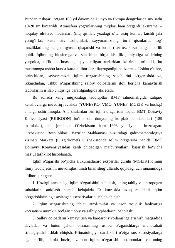 Bundan tashqari, o‘tgan 100 yil davomida Dunyo va Evropa dengizlarida suv sathi
10-20 sm ko‘tarildi. Atmosfera yog‘inlarining miqdori ham o‘zgardi, ekstremal –
noqulay ob-havo hodisalari (iliq qishlar, yozdagi o‘ta issiq kunlar, kuchli jala
yomg‘irlar,  katta  suv  toshqinlari,  sayyoramizning  turli  qismlarida  tog‘
muzliklarining keng miqyosda qisqarishi va boshq.) tez-tez kuzatiladigan bo‘lib
qoldi.  Iqlimning  biosferaga  va  shu  bilan  birga  kishilik  jamiyatiga  ta’sirining
yuqorida,  to‘liq  bo‘lmasada,  qayd  etilgan  turlaridan  ko‘rinib  turibdiki,  bu
muammoga ushbu kunda katta e’tibor qaratilayotganligi bejiz emas. Ushbu e’tibor,
birinchidan,  sayyoramizda  iqlim  o‘zgarishining  sabablarini  o‘rganishda  va,
ikkinchidan,  ushbu  o‘zgarishning  salbiy  oqibatlarini  iloji  boricha  kamaytirish
tadbirlarini ishlab chiqishga qaratilganligida aks etadi.
Bu  sohada  keng  miqyosdagi  tadqiqotlar  BMT  rahnomaligida  xalqaro
kelishuvlarga muvofiq ravishda (YUNESKO, VMO, YUNEP, MGEIK va boshq.)
amalga oshirilmoqda. Ana shulardan biri iqlim o‘zgarishi haqida BMT Doiraviy
Konvensiyasi  (RKIKOON)  bo‘lib,  uni  dunyoning  ko‘plab  mamlakatlari  (189
mamlakat),  shu  jumladan  O‘zbekiston  ham  1993  yil  iyunda  imzolagan.
O‘zbekiston  Respublikasi  Vazirlar  Mahkamasi  huzuridagi  gidrometeorologiya
xizmati  Markazi  (O‘zgidromet)  O‘zbekistonda  iqlim  o‘zgarishi  haqida  BMT
Doiraviy  Konvensiyasidan  kelib  chiqadigan  majburiyatlarni  bajarish  bo‘yicha
mas’ul tashkilot hisoblanadi.
Iqlim o‘zgarishi bo‘yicha Hukumatlararo ekspertlar guruhi (MGEIK) iqlimni
ilmiy tadqiq etishni muvofiqlashtirish bilan shug‘ullanib, quyidagi uch muammoga
e’tibor qaratgan: 
1. Hozirgi zamondagi iqlim o‘zgarishini baholash, uning tabiiy va antropogen
sabablarini  aniqlash  hamda  kelajakda  Er  kurrasida  uzoq  muddatli  iqlim
o‘zgarishlarining asoslangan ssenariyalarini ishlab chiqish;
2.  Iqlim  o‘zgarishining  tabiat,  atrof-muhit  va  inson  xo‘jalik  faoliyatiga
ko‘rsatishi mumkin bo‘lgan ijobiy va salbiy oqibatlarini baholash;
3. Salbiy oqibatlarni kamaytirish va barqaror rivojlanishga erishish maqsadida
davlatlar  va  butun  jahon  ommasining  ushbu  o‘zgarishlarga  munosabati
strategiyasini ishlab chiqish. Klimatologiya darsliklari o‘ziga xos xususiyatlarga
ega  bo‘lib,  ularda  hozirgi  zamon  iqlim  o‘zgarishi  muammolari  va  uning
