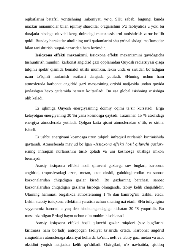 oqibatlarini  batafsil  yoritishning  imkoniyati  yo‘q.  SHu  sabab,  bugungi  kunda
mazkur muammolar bilan iqlimiy sharoitlar o‘zgarishini o‘z faoliyatida u yoki bu
darajada hisobga oluvchi keng doiradagi mutaxassislarni tanishtirish zarur bo‘lib
qoldi. Bunday harakatlar aholining turli qatlamlarini shu yo‘nalishdagi ma’lumotlar
bilan tanishtirish nuqtai-nazaridan ham lozimdir. 
Issiqxona effekti mexanizmi. Issiqxona effekti mexanizmini quyidagicha
tushuntirish mumkin: karbonat angidrid gazi qoplamidan Quyosh radiatsiyasi qisqa
tulqinli spektr qismida bemalol utishi mumkin, lekin unda er sirtidan bo‘ladigan
uzun  to‘lqinli  nurlanish  sezilarli  darajada  yutiladi.  SHuning  uchun  ham
atmosferada karbonat angidrid gazi massasining ortishi natijasida undan quyida
joylashgan havo qatlamida harorat ko‘tariladi. Bu esa global isishning o‘sishiga
olib keladi.
Er  iqlimiga  Quyosh  energiyasining  doimiy  oqimi  ta’sir  kursatadi.  Erga
kelayotgan energiyaning 30 %i yana kosmosga qaytadi. Taxminan 15 % atrofidagi
energiya atmosferada yutiladi. Qolgan katta qismi atomsferadan o‘tib, er sirtini
isitadi.
Er ushbu energiyani kosmosga uzun tulqinli infraqizil nurlanish ko‘rinishida
qaytaradi. Atmosferada mavjud bo‘lgan «Issiqxona effekti hosil qiluvchi gazlar»
erning  infraqizil  nurlanishini  tusib  qoladi  va  uni  kosmosga  utishiga  imkon
bermaydi.
Asosiy  issiqxona  effekti  hosil  qiluvchi  gazlarga  suv  buglari,  karbonat
angidrid,  troposferadagi  azon,  metan,  azot  oksidi,  galoiduglerodlar  va  sanoat
korxonalaridan  chiqadigan  gazlar  kiradi.  Bu  gazlarning  barchasi,  sanoat
korxonalaridan chiqadigan gazlarni hisobga olmaganda, tabiiy kelib chiqishlidir.
Ularning hammasi birgalikda atmosferaning 1 % dan kamrog‘ini tashkil etadi.
Lekin «tabiiy issiqxona effekti»ni yaratish uchun shuning uzi etarli. SHu tufayligina
sayyoramiz harorati u yuq deb hisoblangandagiga nisbatan 30  0S yuqoridir. Bu
narsa biz bilgan Erdagi hayot uchun o‘ta muhim hisoblanadi.
Asosiy  issiqxona  effekti  hosil  qiluvchi  gazlar  miqdori  (suv  bug‘larini
kiritmasa  ham  bo‘ladi)  antropogen  faoliyat  ta’sirida  ortadi.  Karbonat  angdrid
chiqindilari atomsferaga aksariyat hollarda ko‘mir, neft va tabiiy gaz, metan va azot
oksidini  yoqish  natijasida  kelib  qo‘shiladi.  Oxirgilari,  o‘z  navbatida,  qishloq
