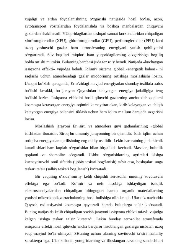 xujaligi  va  erdan  foydalanishning  o‘zgarishi  natijasida  hosil  bo‘lsa,  azon,
avtotransport  vositalaridan  foydalanishda  va  boshqa  manbalardan  chiquvchi
gazlardan shakllanadi. YUqoridagilardan tashqari sanoat korxonalaridan chiqadigan
xlorftoruglerodlar (XFU), gidroftoruglerodlar (GFU), perftoruglerodlar (PFU) kabi
uzoq  yashovchi  gazlar  ham  atmosferaning  energiyani  yutish  qobiliyatini
o‘zgartiradi.  Suv  bug‘lari  miqdori  ham  yuqoridagilarning  o‘zgarishiga  bog‘liq
holda ortishi mumkin. Bularning barchasi juda tez ro‘y beradi. Natijada «kuchaygan
issiqxona effekti» vujudga keladi. Iqlimiy sistema global «energetik balans» ni
saqlashi  uchun  atmosferadagi  gazlar  miqdorining  ortishiga  moslashishi  lozim.
Uzoqni ko‘zlab qaraganda, Er o‘zidagi mavjud energiyadan shunday tezlikda xalos
bo‘lishi  kerakki,  bu  jarayon  Quyoshdan  kelayotgan  energiya  jadalligiga  teng
bo‘lishi lozim. Issiqxona effektini hosil qiluvchi gazlarning ancha zich qoplami
kosmosga ketayotgan energiya oqimini kamaytirar ekan, kirib kelayotgan va chiqib
ketayotgan energiya balansini tiklash uchun ham iqlim ma’lum darajada uzgarishi
lozim.
Moslashish  jarayoni  Er  sirti  va  atmosfera  quyi  qatlamlarining  «global
isishi»dan iboratdir. Biroq bu umumiy jarayonning bir qismidir. Isish iqlim uchun
ortiqcha energiyadan qutilishning eng oddiy usulidir. Lekin haroratning juda kichik
kutarilishlari ham kuplab o‘zgarishlar bilan birgalikda kechadi. Masalan, bulutlik
qoplami  va  shamollar  o‘zgaradi.  Ushbu  o‘zgarishlarning  ayrimlari  isishga
kuchaytiruvchi omil sifatida (ijobiy teskari bog‘lanish) ta’sir etsa, boshqalari unga
teskari ta’sir (salbiy teskari bog‘lanish) ko‘rsatadi.
Bir vaqtning o‘zida sun’iy kelib chiqishli aerozollar umumiy sovutuvchi
effektga  ega  bo‘ladi.  Ko‘mir  va  neft  hisobiga  ishlaydigan  issiqlik
elektrostansiyalaridan  chiqadigan  oltingugurt  hamda  organik  materiallarning
yonishi mikroskopik zarrachalarning hosil bulishiga olib keladi. Ular o‘z navbatida
Quyosh  radiatsiyasini  kosmosga  qaytaradi  hamda  bulutlarga  ta’sir  ko‘rsatadi.
Buning natijasida kelib chiqadigan sovish jarayoni issiqxona effekti tufayli vujudga
kelgan  isishga  teskari  ta’sir  kursatadi.  Lekin  bunday  aerozollar  atmosferada
issiqxona effekti hosil qiluvchi ancha barqaror hisoblangan gazlarga nisbatan uzoq
vaqt mavjud bo‘la olmaydi. SHuning uchun ularning sovituvchi ta’siri mahalliy
xarakterga ega. Ular kislotali yomg‘irlarning va ifloslangan havoning sababchilari
