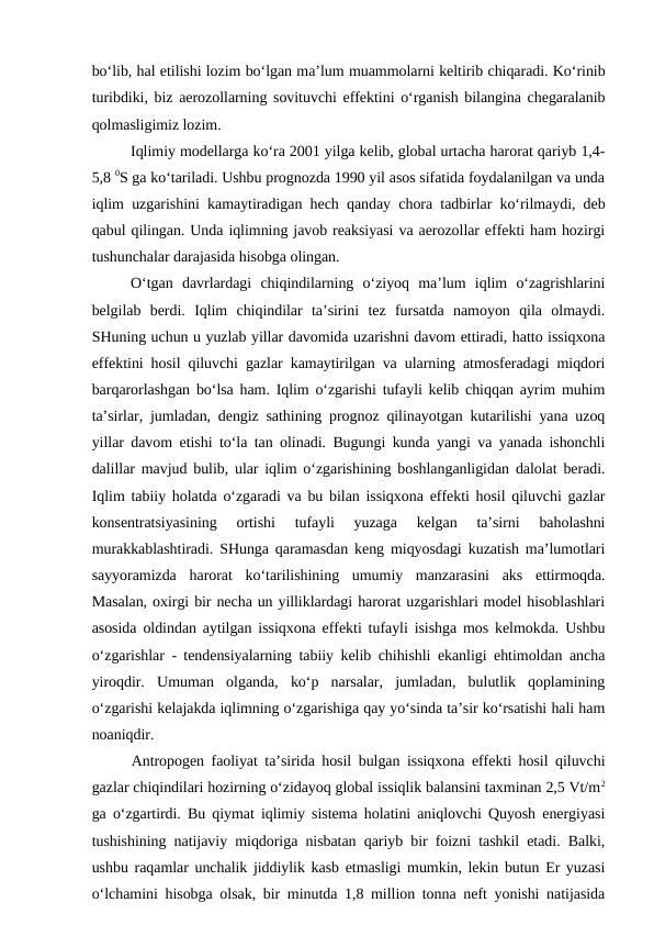 bo‘lib, hal etilishi lozim bo‘lgan ma’lum muammolarni keltirib chiqaradi. Ko‘rinib
turibdiki, biz aerozollarning sovituvchi effektini o‘rganish bilangina chegaralanib
qolmasligimiz lozim.
Iqlimiy modellarga ko‘ra 2001 yilga kelib, global urtacha harorat qariyb 1,4-
5,8 0S ga ko‘tariladi. Ushbu prognozda 1990 yil asos sifatida foydalanilgan va unda
iqlim uzgarishini kamaytiradigan hech qanday chora tadbirlar ko‘rilmaydi, deb
qabul qilingan. Unda iqlimning javob reaksiyasi va aerozollar effekti ham hozirgi
tushunchalar darajasida hisobga olingan.
O‘tgan  davrlardagi  chiqindilarning  o‘ziyoq  ma’lum  iqlim  o‘zagrishlarini
belgilab  berdi.  Iqlim  chiqindilar  ta’sirini  tez  fursatda  namoyon  qila  olmaydi.
SHuning uchun u yuzlab yillar davomida uzarishni davom ettiradi, hatto issiqxona
effektini hosil qiluvchi gazlar kamaytirilgan va ularning atmosferadagi miqdori
barqarorlashgan bo‘lsa ham. Iqlim o‘zgarishi tufayli kelib chiqqan ayrim muhim
ta’sirlar, jumladan, dengiz sathining prognoz qilinayotgan kutarilishi yana uzoq
yillar davom etishi to‘la tan olinadi. Bugungi kunda yangi va yanada ishonchli
dalillar mavjud bulib, ular iqlim o‘zgarishining boshlanganligidan dalolat beradi.
Iqlim tabiiy holatda o‘zgaradi va bu bilan issiqxona effekti hosil qiluvchi gazlar
konsentratsiyasining  ortishi  tufayli  yuzaga  kelgan  ta’sirni  baholashni
murakkablashtiradi. SHunga qaramasdan keng miqyosdagi kuzatish ma’lumotlari
sayyoramizda  harorat  ko‘tarilishining  umumiy  manzarasini  aks  ettirmoqda.
Masalan, oxirgi bir necha un yilliklardagi harorat uzgarishlari model hisoblashlari
asosida oldindan aytilgan issiqxona effekti tufayli isishga mos kelmokda. Ushbu
o‘zgarishlar - tendensiyalarning tabiiy kelib chihishli ekanligi ehtimoldan ancha
yiroqdir.  Umuman  olganda,  ko‘p  narsalar,  jumladan,  bulutlik  qoplamining
o‘zgarishi kelajakda iqlimning o‘zgarishiga qay yo‘sinda ta’sir ko‘rsatishi hali ham
noaniqdir.
Antropogen faoliyat ta’sirida hosil bulgan issiqxona effekti hosil qiluvchi
gazlar chiqindilari hozirning o‘zidayoq global issiqlik balansini taxminan 2,5 Vt/m2
ga o‘zgartirdi. Bu qiymat iqlimiy sistema holatini aniqlovchi Quyosh energiyasi
tushishining natijaviy miqdoriga nisbatan qariyb bir foizni tashkil etadi. Balki,
ushbu raqamlar unchalik jiddiylik kasb etmasligi mumkin, lekin butun Er yuzasi
o‘lchamini hisobga olsak, bir minutda 1,8 million tonna neft yonishi natijasida
