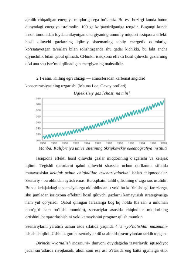 ajralib chiqadigan energiya miqdoriga ega bo‘lamiz. Bu esa hozirgi kunda butun
dunyodagi energiya iste’molini 100 ga ko‘paytirilganiga tengdir. Bugungi kunda
inson tomonidan foydalanilayotgan energiyaning umumiy miqdori issiqxona effekti
hosil  qiluvchi  gazlarning  iqlimiy  sistemaning  tabiiy  energetik  oqimlariga
ko‘rsatayotgan ta’sirlari bilan solishtirganda shu qadar kichikki, bu fakt ancha
qiyinchilik bilan qabul qilinadi. CHunki, issiqxona effekti hosil qiluvchi gazlarning
o‘zi ana shu iste’mol qilinadigan energiyaning mahsulidir.
2.1-rasm. Killing egri chizigi — atmosferadan karbonat angidrid 
konsentratsiyasining uzgarishi (Mauna Loa, Gavay orollari)
Uglekislыy gaz [chast, na mln]
Manba: Kaliforniya universitetining Skripkovskiy okeanografiya instituti
Issiqxona effekti hosil qiluvchi  gazlar miqdorining o‘zgarishi  va kelajak
iqlimi.  Tegishli  qarorlarni  qabul  qiluvchi  shaxslar  uchun  qo‘llanma  sifatida
mutaxassislar  kelajak uchun chiqindilar «ssenariyalari»ni ishlab chiqmoqdalar.
Ssenariy - bu oldindan aytish emas. Bu oqibatni tahlil qilishning o‘ziga xos usulidir.
Bunda kelajakdagi tendensiyalarga oid oldindan u yoki bu ko‘rinishdagi farazlarga,
shu jumladan issiqxona effektini hosil qiluvchi gazlarni kamaytirish strategiyasiga
ham yul qo‘yiladi. Qabul qilingan farazlarga bog‘liq holda (ba’zan u umuman
noto‘g‘ri  ham  bo‘lishi  mumkin),  ssenariylar  asosida  chiqindilar  miqdorining
ortishini, barqarorlashishini yoki kamayishini prognoz qilish mumkin.
Ssenariylarni yaratish uchun asos sifatida yaqinda 4 ta  «yo‘nalishlar mazmuni»
ishlab chiqildi. Ushbu 4 guruh ssenariylar 40 ta alohida ssenriylardan tarkib topgan.
Birinchi «yo‘nalish mazmuni» dunyoni quyidagicha tasvirlaydi: iqtisodiyot
jadal sur’atlarda rivojlanadi, aholi soni esa asr o‘rtasida eng katta qiymatga etib,
