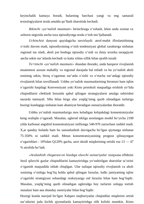 keyinchalik  kamaya  boradi,  bularning  barchasi  yangi  va  eng  samarali
texnologiyalarni tezda amalda qo‘llash sharoitida kechadi.
Ikkinchi «yo‘nalish mazmuni» birinchisiga o‘xshash, lekin unda xizmat va
axborot negizida ancha toza iqtisodiyotga tezda o‘tish mo‘ljallanadi.
Uchinchisi dunyoni  quyidagicha  tasvirlaydi:  atrof-muhit  ifloslanishining
o‘sishi davom etadi, iqtisodiyotning o‘sish tendensiyasi global xarakterga nisbatan
regional tus oladi, aholi jon boshiga iqtisodiy o‘sish va ilmiy texnika taraqqiyoti
ancha sekin sur’atlarda kechadi va katta xilma-xillik bilan ajralib turadi.
To‘rtinchi «yo‘nalish mazmuni» shundan iboratki, unda barqaror rivojlanish
muammosi asosan mahalliy va regional darajada hal etiladi va bu yo‘nalish aholi
sonining sekin, biroq o‘zgarmas sur’atda o‘sishi va o‘rtacha sur’atdagi iqtisodiy
rivojlanish bilan tavsiflanadi. Ushbu yo‘nalish mazmunlarining birontasi ham iqlim
o‘zgarishi haqidagi Konvensiyani yoki Kioto protokoli maqsadiga erishish yo‘lida
chiqindilarni cheklash borasida qabul qilingan strategiyalarni amalga oshirishni
nazarda tutmaydi. SHu bilan birga ular yoqilg‘ining qazib olinadigan turlariga
hozirgi kundagiga nisbatan kam ahamiyat beradigan ssenariyalardan iboratdir.
Ushbu yo‘nalish mazmunlariga mos keladigan kelajakdagi konsentratsiyalar
keng oraliqda o‘zgaradi. Masalan, uglerod sikliga asoslangan model bo‘yicha 2100
yilda karbonat angidrid konsentratsiyasi millionga 540-970 zarrachani tashkil etadi.
X,ar qanday holatda ham bu sanoatlashish davrigacha bo‘lgan qiymatga nisbatan
75-350%  ni  tashkil  etadi.  Metan  konsentratsiyasining  prognoz  qilinayotgan
o‘zgarishlari - 10%dan Q120% gacha, azot oksidi miqdorining ortishi esa 13 — 47
% atrofida bo‘ladi.
«Aralashish chegarasi»ni hisobga oluvchi ssenariyalar issiqxona effektini
hosil qiluvchi gazlar chiqindilarini kamaytirishga yo‘naltirilgan sharoitlar ta’sirini
o‘rganish maqsadida ishlab chiqilgan. Ular nafaqat iqtisodiy rivojlanish va aholi
sonining o‘sishiga bog‘liq holda qabul qilingan farazlar, balki jamiyatning iqlim
o‘zgarishi strategiyasi sohasidagi reaksiyasiga oid farazlar bilan ham bog‘liqdir.
Masalan,  yoqilg‘ining  qazib  olinadigan  uglerodga  boy  turlarini  soliqqa  tortish
masalasi ham ana shunday ssenriyalar bilan bog‘liqdir.
Hozirgi kunda mavjud bo‘lgan Xalqaro majburiyatlar chiqindilar miqdorini ortish
sur’atlarini  juda  kichik  qiymatlarda  kamaytirishga  olib  kelishi  mumkin.  Kioto
