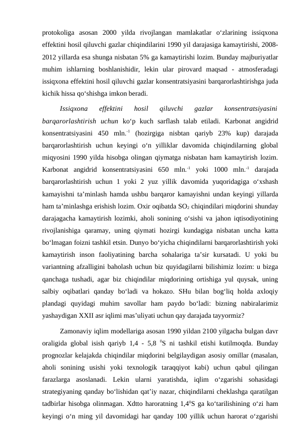 protokoliga  asosan  2000  yilda  rivojlangan  mamlakatlar  o‘zlarining  issiqxona
effektini hosil qiluvchi gazlar chiqindilarini 1990 yil darajasiga kamaytirishi, 2008-
2012 yillarda esa shunga nisbatan 5% ga kamaytirishi lozim. Bunday majburiyatlar
muhim  ishlarning  boshlanishidir,  lekin  ular  pirovard  maqsad  -  atmosferadagi
issiqxona effektini hosil qiluvchi gazlar konsentratsiyasini barqarorlashtirishga juda
kichik hissa qo‘shishga imkon beradi.
Issiqxona  effektini  hosil  qiluvchi  gazlar  konsentratsiyasini
barqarorlashtirish  uchun ko‘p  kuch  sarflash  talab  etiladi.  Karbonat  angidrid
konsentratsiyasini  450  mln.-1 (hozirgiga  nisbtan  qariyb  23%  kup)  darajada
barqarorlashtirish  uchun  keyingi  o‘n  yilliklar  davomida  chiqindilarning  global
miqyosini 1990 yilda hisobga olingan qiymatga nisbatan ham kamaytirish lozim.
Karbonat  angidrid  konsentratsiyasini  650  mln.-1 yoki  1000  mln.-1 darajada
barqarorlashtirish  uchun  1  yoki  2  yuz  yillik  davomida  yuqoridagiga  o‘xshash
kamayishni ta’minlash hamda ushbu barqaror kamayishni undan keyingi yillarda
ham ta’minlashga erishish lozim. Oxir oqibatda SO2 chiqindilari miqdorini shunday
darajagacha kamaytirish lozimki, aholi sonining o‘sishi va jahon iqtisodiyotining
rivojlanishiga  qaramay,  uning  qiymati  hozirgi  kundagiga  nisbatan  uncha  katta
bo‘lmagan foizni tashkil etsin. Dunyo bo‘yicha chiqindilarni barqarorlashtirish yoki
kamaytirish  inson  faoliyatining  barcha  sohalariga  ta’sir  kursatadi.  U  yoki  bu
variantning afzalligini baholash uchun biz quyidagilarni bilishimiz lozim: u bizga
qanchaga tushadi, agar biz chiqindilar miqdorining ortishiga yul quysak, uning
salbiy  oqibatlari  qanday  bo‘ladi  va  hokazo.  SHu  bilan  bog‘liq  holda  axloqiy
plandagi  quyidagi  muhim  savollar  ham  paydo  bo‘ladi:  bizning  nabiralarimiz
yashaydigan XXII asr iqlimi mas’uliyati uchun qay darajada tayyormiz?
Zamonaviy iqlim modellariga asosan 1990 yildan 2100 yilgacha bulgan davr
oraligida global isish qariyb 1,4 - 5,8  0S ni tashkil etishi kutilmoqda. Bunday
prognozlar kelajakda chiqindilar miqdorini belgilaydigan asosiy omillar (masalan,
aholi  sonining  usishi  yoki  texnologik  taraqqiyot  kabi)  uchun  qabul  qilingan
farazlarga  asoslanadi.  Lekin  ularni  yaratishda,  iqlim  o‘zgarishi  sohasidagi
strategiyaning qanday bo‘lishidan qat’iy nazar, chiqindilarni cheklashga qaratilgan
tadbirlar hisobga olinmagan. Xdtto haroratning 1,40S ga ko‘tarilishining o‘zi ham
keyingi o‘n ming yil davomidagi har qanday 100 yillik uchun harorat o‘zgarishi
