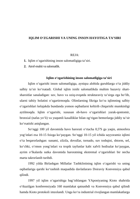 IQLIM O‘ZGARISHI VA UNING INSON HAYOTIGA TA’SIRI
REJA:
1. Iqlim o‘zgarishining inson salomatligiga ta’siri.
2. Atrof-muhit va salomatlik.
Iqlim o‘zgarishining inson salomatligiga ta’siri
Iqlim o‘zgarishi inson salomatligiga, ayniqsa alohida guruhlarga o‘ta jiddiy
salbiy ta’sir ko‘rsatadi. Global iqlim isishi salomatlikda muhim bazaviy shart-
sharoitlar sanaladigan: suv, havo va oziq-ovqatda strukturaviy ta’sirga ega bo‘lib,
ularni tabiiy holatini o‘zgartirmoqda. Olimlarning fikriga ko‘ra iqlimning salbiy
o‘zgarishlari kelajakda bundanda yomon oqibatlarni keltirib chiqarishi mumkinligi
aytilmoqda.  Iqlim  o‘zgarishi,  xususan  ob-havo  o‘zgarishlari  yurak-qontomir,
bronxial (nafas yo‘li) va yuqumli kasalliklar bilan og‘rigan bemorlarga jiddiy ta’sir
ko‘rsatishi aniqlangan.
So‘nggi 100 yil davomida havo harorati o‘rtacha 0,50S ga yaqin, atmosfera
yog‘inlari esa 10-15 foizga ko‘paygan. So‘nggi 10-15 yil ichida sayyoramiz iqlimi
o‘ta beqarorlashgan: sunami, zilzila, dovullar, tornado, suv toshqini, shtorm, sel,
ko‘chki, o‘rmon yong‘inlari va tropik tayfunlar kabi xafvli hodisalar ko‘paygan,
ayrim o‘lkalarda sutka davomida haroratning ekstremal o‘zgarishlari bir necha
marta takrorlanib turibdi.
1992 yilda Birlashgan Millatlar Tashkilotining iqlim o‘zgarishi va uning
oqibatlariga qarshi ko‘rashish maqsadida davlatlararo Doiraviy Konvensiya qabul
qilindi.
1997 yil iqlim o‘zgarishiga bag‘ishlangan YAponiyaning Kioto shahrida
o‘tkazilgan konferensiyada 160 mamlakat qatnashdi va Konvensiya qabul qilindi
hamda Kioto protokoli imzolandi. Unga ko‘ra industrial rivojlangan mamlakatlarga
