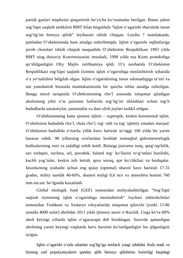 parnik gazlari miqdorini qisqartirish bo‘yicha ko‘rsatmalar berilgan. Butun jahon
sog‘liqni saqlash tashkiloti BMT bilan birgalikda “Iqlim o‘zgarishi sharoitida inson
sog‘lig‘ini  himoya  qilish”  loyihasini  ishlab  chiqqan.  Loyiha  7  mamlakatda,
jumladan O‘zbekistonda ham amalga oshirilmoqda. Iqlim o‘zgarishi oqibatlariga
javob choralari ishlab chiqish maqsadida O‘zbekiston Respublikasi 1993 yilda
BMT ning doiraviy Konvensiyasini imzoladi, 1998 yilda esa Kioto protokoliga
qo‘shilganligini  Oliy  Majlis  ratifikatsiya  qildi.  O‘z  navbatida  O‘zbekiston
Respublikasi sog‘liqni saqlash tizimini iqlim o‘zgarishiga moslashtirish sohasida
o‘z yo‘nalishini belgilab olgan. Iqlim o‘zgarishining inson salomatligiga ta’siri va
uni yumshatish borasida mamlakatimizda bir qancha ishlar amalga oshirilgan.
Bunga  misol  tariqasida  O‘zbekistonning  cho‘l  zonasida  istiqomat  qiladigan
aholisining  yilni  o‘ta  jazirama  fasllarida  sog‘lig‘ini  tiklashlari  uchun  tog‘li
hududlarda sanatoriylar, pasionatlar va dam olish joylari tashkil etilgan.
O‘zbekistonning katta qismini iqlimi – suptropik, keskin kontinental iqlim.
O‘zbekiston hududida cho‘l, chala cho‘l, tog‘ oldi va tog‘ iqlimiy zonalari mavjud.
O‘zbekiston hududida o‘rtacha yillik havo harorati so‘nggi 100 yilda bir yarim
baravar  oshdi.  90  yillarning  oxirlaridan  boshlab  nomaqbul  gidrometeorlogik
hodisalarining soni va jadalligi oshib ketdi. Bularga jazirama issiq, qurg‘oqchilik,
suv toshqini, surilma, sel, pavodok, baland tog‘ ko‘llarini to‘g‘onlari buzilishi,
kuchli yog‘inlar, keskin isib ketish, qora sovuq, qor ko‘chkilari va boshqalar.
Insonlarning  yashashi  uchun  eng  qulay  (optimal)  sharoit  havo  harorati  17-31
gradus, nisbiy namlik 40-60%, shamol tezligi 0,6 m/s va atmosfera bosimi 760
mm.sm.ust. bo‘lganda kuzatiladi.
Global  ekologik  fond  (GEF)  tomonidan  moliyalashtirilgan  “Sog‘liqni
saqlash  tizimining  iqlim  o‘zgarishiga  moslashtirish”  loyihasi  ishtirokchilari
tomonidan Toshkent va Sirdaryo viloyatlarida istiqomat qiluvchi (yoshi 15-86
orasida 4000 nafar) aholidan 2011 yilda ijtimoiy surov o‘tkazildi. Unga ko‘ra 60%
aholi  keyingi  yillarda  iqlim  o‘zgarayapti  deb  hisoblagan.  Surovda qatnashgan
aholining yarmi keyingi vaqtlarda havo harorati ko‘tarilganligini his qilganligini
aytgan.
Iqlim o‘zgarishi o‘zida odamlar sog‘lig‘iga sezilarli yangi tahdidni ifoda etadi va
bizning  zaif  populyasiyalarni  qanday  qilib  himoya  qilishimiz  lozimligi  haqidagi
