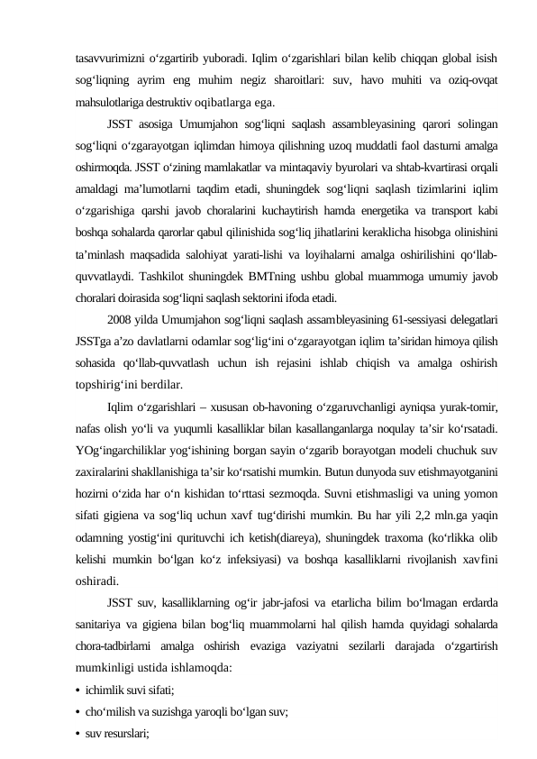 tasavvurimizni o‘zgartirib yuboradi. Iqlim o‘zgarishlari bilan kelib chiqqan global isish
sog‘liqning  ayrim  eng  muhim  negiz  sharoitlari:  suv,  havo  muhiti  va  oziq-ovqat
mahsulotlariga destruktiv oqibatlarga ega.
JSST asosiga Umumjahon sog‘liqni saqlash assambleyasining qarori  solingan
sog‘liqni o‘zgarayotgan iqlimdan himoya qilishning uzoq muddatli faol dasturni amalga
oshirmoqda. JSST o‘zining mamlakatlar va mintaqaviy byurolari va shtab-kvartirasi orqali
amaldagi ma’lumotlarni taqdim etadi, shuningdek  sog‘liqni saqlash tizimlarini iqlim
o‘zgarishiga  qarshi javob choralarini kuchaytirish hamda energetika va transport kabi
boshqa sohalarda qarorlar qabul qilinishida sog‘liq jihatlarini keraklicha hisobga olinishini
ta’minlash maqsadida salohiyat yarati-lishi va loyihalarni amalga oshirilishini qo‘llab-
quvvatlaydi. Tashkilot shuningdek BMTning ushbu  global muammoga umumiy javob
choralari doirasida sog‘liqni saqlash sektorini ifoda etadi.
2008 yilda Umumjahon sog‘liqni saqlash assambleyasining 61-sessiyasi delegatlari
JSSTga a’zo davlatlarni odamlar sog‘lig‘ini o‘zgarayotgan iqlim ta’siridan himoya qilish
sohasida  qo‘llab-quvvatlash  uchun  ish  rejasini  ishlab  chiqish  va  amalga  oshirish
topshirig‘ini berdilar.
Iqlim o‘zgarishlari – xususan ob-havoning o‘zgaruvchanligi ayniqsa yurak-tomir,
nafas olish yo‘li va yuqumli kasalliklar bilan kasallanganlarga noqulay ta’sir ko‘rsatadi.
YOg‘ingarchiliklar yog‘ishining borgan sayin o‘zgarib borayotgan modeli chuchuk suv
zaxiralarini shakllanishiga ta’sir ko‘rsatishi mumkin. Butun dunyoda suv etishmayotganini
hozirni o‘zida har o‘n kishidan to‘rttasi sezmoqda. Suvni etishmasligi va uning yomon
sifati gigiena va sog‘liq uchun xavf tug‘dirishi mumkin. Bu har yili 2,2 mln.ga yaqin
odamning yostig‘ini qurituvchi ich ketish(diareya), shuningdek traxoma (ko‘rlikka olib
kelishi mumkin bo‘lgan ko‘z infeksiyasi) va boshqa kasalliklarni rivojlanish xavfini
oshiradi.
JSST suv, kasalliklarning og‘ir jabr-jafosi va  etarlicha bilim bo‘lmagan erdarda
sanitariya va gigiena bilan bog‘liq muammolarni hal qilish hamda  quyidagi sohalarda
chora-tadbirlarni  amalga  oshirish  evaziga  vaziyatni  sezilarli  darajada  o‘zgartirish
mumkinligi ustida ishlamoqda:
• ichimlik suvi sifati;
• cho‘milish va suzishga yaroqli bo‘lgan suv;
• suv resurslari;
