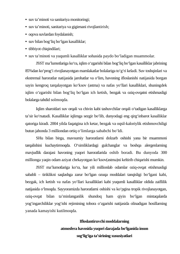 • suv ta’minoti va sanitariya monitoringi;
• suv ta’minoti, sanitariya va gigienani rivojlantirish;
• oqova suvlardan foydalanish;
• suv bilan bog‘liq bo‘lgan kasalliklar;
• tibbiyot chiqindilari;
• suv ta’minoti va yuqumli kasalliklar sohasida paydo bo‘ladigan muammolar.
JSST ma’lumotlariga ko‘ra, iqlim o‘zgarishi bilan bog‘liq bo‘lgan kasalliklar jabrining
85%dan ko‘prog‘i rivojlanayotgan mamlakatlar bolalariga to‘g‘ri keladi. Suv toshqinlari va
ekstremal haroratlar natijasida jarohatlar va o‘lim, havoning ifloslanishi natijasida borgan
sayin kengroq tarqalayotgan ko‘ksov (astma) va nafas yo‘llari kasalliklari, shuningdek
iqlim o‘zgarishi bilan bog‘liq bo‘lgan ich ketish,  bezgak va oziq-ovqatni etishmasligi
bolalarga tahdid solmoqda.
Iqlim sharoitlari suv orqali va chivin kabi tashuvchilar orqali o‘tadigan kasalliklarga
ta’sir ko‘rsatadi. Kasalliklar iqlimga sezgir bo‘lib, dunyodagi eng qirg‘inbarot kasalliklar
qatoriga kiradi. 2004 yilda faqatgina ich ketar, bezgak va oqsil-kaloriylik etishmovchiligi
butun jahonda 3 milliondan ortiq o‘limlarga sababchi bo‘ldi.
SHu bilan birga, mavsumiy haroratlarni dolzarb  oshishi yana bir muammoni
tarqalishini  kuchaytirmoqda.  O‘simliklardagi  gulchanglar  va  boshqa  alergenlarning
mavjudlik darajasi  havoning  yuqori  haroratlarida  oshib  boradi.  Bu  dunyoda  300
millionga yaqin odam aziyat chekayotgan ko‘ksov(astma)ni keltirib chiqarishi mumkin.
JSST ma’lumotlariga ko‘ra, har yili millionlab  odamlar oziq-ovqat etishmasligi
sababli – tiriklikni saqlashga zarur bo‘lgan ozuqa moddalari tanqisligi  bo‘lgani kabi,
bezgak, ich ketish va nafas yo‘llari kasalliklari kabi yuqumli kasalliklar oldida zaiflilik
natijasida o‘lmoqda. Sayyoramizda haroratlarni oshishi va ko‘pgina tropik rivojlanayotgan,
oziq-ovqat
 bilan  ta’minlanganlik  shundoq  ham  qiyin  bo‘lgan
 mintaqalarda
yog‘ingarchiliklar yog‘ishi rejimining tobora o‘zgarishi natijasida olinadigan hosillarning
yanada kamayishi kutilmoqda.
Ifloslantiruvchi moddalarning
atmosfera havosida yuqori darajada bo‘lganida inson
sog‘lig‘iga ta’sirining xususiyatlari
