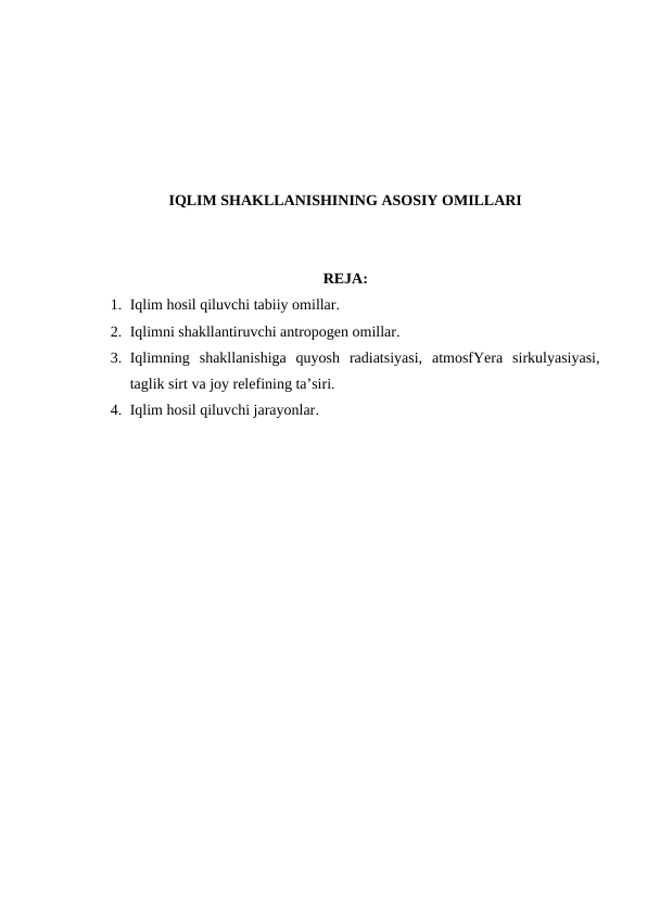 IQLIM SHAKLLANISHINING ASOSIY OMILLARI
REJA:
1. Iqlim hosil qiluvchi tabiiy omillar.
2. Iqlimni shakllantiruvchi antropogen omillar.
3. Iqlimning  shakllanishiga  quyosh  radiatsiyasi,  atmosfYera  sirkulyasiyasi,
taglik sirt va joy relefining ta’siri.
4. Iqlim hosil qiluvchi jarayonlar.
