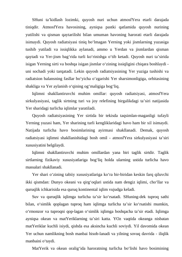 SHuni  ta’kidlash  lozimki,  quyosh  nuri  uchun  atmosfYera  etarli  darajada
tiniqdir.  AtmosfYera  havosining,  ayniqsa  pastki  qatlamida  quyosh  nurining
yutilishi va qisman qaytarilishi bilan umuman havoning harorati etarli darajada
isimaydi. Quyosh radiatsiyasi tiniq bo‘lmagan Yerning yoki jismlarning yuzasiga
tushib  yutiladi  va  issiqlikka  aylanadi,  ammo  u  Yerdan  va  jismlardan  qisman
qaytadi va Yer-jism bag‘rida turli ko‘rinishga o‘tib ketadi. Quyosh nuri ta’sirida
isigan Yerning sirti va boshqa isigan jismlar o‘zining issiqligini chiqara boshlaydi -
uni sochadi yoki tarqatadi. Lekin quyosh radiatsiyasining Yer yuziga tushishi va
radiatsion balansning fasllar bo‘yicha o‘zgarishi Yer sharsimonligiga, orbitasining
shakliga va Yer aylanish o‘qining og‘maligiga bog‘liq. 
Iqlimni  shakllantiruvchi  muhim  omillar:  quyosh  radiatsiyasi,  atmosfYera
sirkulyasiyasi, taglik sirtning turi va joy relefining birgalikdagi ta’siri natijasida
Yer sharidagi turlicha iqlimlar yaratiladi.
Quyosh radiatsiyasining Yer sirtida bir tekisda taqsimlan-maganligi tufayli
Yerning yuzasi ham, Yer sharining turli kengliklaridagi havo ham bir xil isimaydi.
Natijada  turlicha  havo  bosimlarining  ayirmasi  shakllanadi.  Demak,  quyosh
radiatsiyasi iqlimni shakllanishidagi bosh omil - atmosfYera sirkulyasiyasi ta’siri
xususiyatini belgilaydi.
Iqlimni  shakllantiruvchi  muhim  omillardan  yana  biri  taglik  sirtdir.  Taglik
sirtlarning  fizikaviy  xususiyatlariga  bog‘liq  holda  ularning  ustida  turlicha  havo
massalari shakllanadi.
Yer shari o‘zining tabiiy xususiyatlariga ko‘ra bir-biridan keskin farq qiluvchi
ikki qismdan: Dunyo okeani va qirg‘oqlari ustida nam dengiz iqlimi, cho‘llar va
quruqlik ichkarisida esa quruq kontinental iqlim vujudga keladi.
Suv va quruqlik iqlimga turlicha ta’sir ko‘rsatadi. SHuning-dek tuproq sathi
bilan, o‘simlik qoplagan tuproq ham iqlimga turlicha ta’sir ko‘rsatishi mumkin,
o‘rmonzor va tuproqni qop-lagan o‘simlik iqlimga boshqacha ta’sir etadi. Iqlimga
ayniqsa okean va matYeriklarning ta’siri katta. YOz vaqtida okeanga nisbatan
matYeriklar kuchli isiydi, qishda esa aksincha kuchli soviydi. Yil davomida okean
Yer uchun namlikning bosh manbai hisob-lanadi va yilning sovuq davrida - iliqlik
manbaini o‘taydi.
MatYerik va okean oralig‘ida haroratning turlicha bo‘lishi havo bosimining

