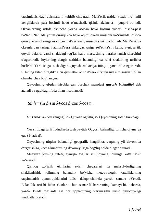 taqsimlanishdagi ayirmalarni keltirib chiqaradi. MatYerik ustida, yozda mo‘‘tadil
kengliklarda  past  bosimli  havo  o‘rnashadi,  qishda  aksincha  -  yuqori  bo‘ladi.
Okeanlarning  ustida  aksincha  yozda  asosan  havo  bosimi  yuqori,  qishda-past
bo‘ladi. Natijada yozda quruqlikda havo oqimi okean mussoni ko‘rinishda, qishda
quruqlikdan okeanga esadigan matYerikaviy musson shaklida bo‘ladi. MatYerik va
okeanlardan tashqari atmosfYera sirkulyasiyasiga rel’ef ta’siri katta, ayniqsa tik
qoyali baland, yassi shakldagi tog‘lar havo massasining harakat-lanish sharoitini
o‘zgartiradi. Joylarning dengiz sathidan balandligi va relef  shaklining turlicha
bo‘lishi  Yer  sirtiga  tushadigan  quyosh  radiatsiyasining  qiymatini  o‘zgartiradi.
SHuning bilan birgalikda bu qiymatlar atmosfYera sirkulyasiyasi xususiyati bilan
chambarchas bog‘langan.
Quyoshning  ufqdan  hisoblangan  burchak  masofasi  quyosh  balandligi deb
ataladi va quyidagi ifoda bilan hisoblanadi:
Sinh=sin ϕ⋅sinδ+cos ϕ⋅cos δ⋅cos τ ,
bu Yerda:  - joy kengligi,  - Quyosh og‘ishi,  - Quyoshning soatli burchagi.
Yer sirtidagi turli hududlarda tush paytida Quyosh balandligi turlicha qiymatga
ega (1-jadval).
Quyoshning ufqdan balandligi  geografik kenglikka, vaqtning yil  davomida
o‘zgarishiga, kecha-kunduzning davomiyligiga bog‘liq holda o‘zgarib turadi.
Muayyan  joyning  relefi,  ayniqsa  tog‘lar  shu  joyning  iqlimiga  katta  ta’sir
ko‘rsatadi.
Qishloq  xo‘jalik  ekinlarini  ekish  chegaralari  va  mahsul-dorligining
shakllanishida  iqlimning  balandlik  bo‘yicha  meteo-rologik  kattaliklarning
taqsimlanish  qonun-qoidalarini  bilish  dehqonchilikda  yaxshi  samara  bYeradi.
Balandlik  ortishi  bilan  ekinlar  uchun  samarali  haroratning kamayishi,  bahorda,
yozda,  kuzda  tog‘larda  esa  qor  qoplamining  Yerimasdan  turish  davomiy-ligi
muddatlari ortadi.
1-jadval
