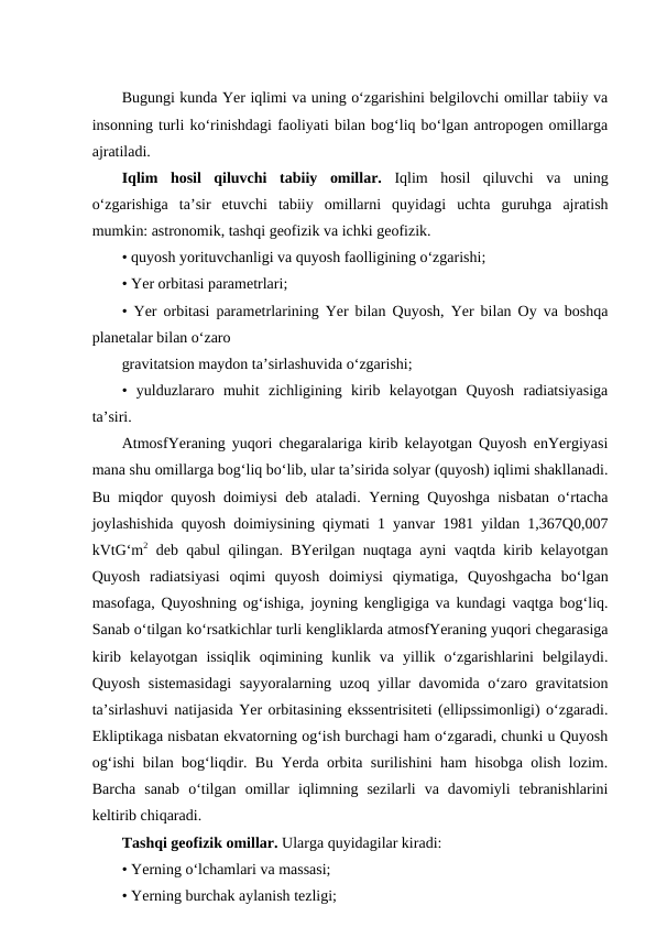 Bugungi kunda Yer iqlimi va uning o‘zgarishini belgilovchi omillar tabiiy va
insonning turli ko‘rinishdagi faoliyati bilan bog‘liq bo‘lgan antropogen omillarga
ajratiladi.
Iqlim hosil  qiluvchi  tabiiy omillar.  Iqlim  hosil  qiluvchi  va  uning
o‘zgarishiga  ta’sir  etuvchi  tabiiy  omillarni  quyidagi  uchta  guruhga  ajratish
mumkin: astronomik, tashqi geofizik va ichki geofizik. 
• quyosh yorituvchanligi va quyosh faolligining o‘zgarishi;
• Yer orbitasi parametrlari;
• Yer orbitasi parametrlarining Yer bilan Quyosh, Yer bilan Oy va boshqa
planetalar bilan o‘zaro
gravitatsion maydon ta’sirlashuvida o‘zgarishi;
•  yulduzlararo  muhit  zichligining  kirib  kelayotgan  Quyosh  radiatsiyasiga
ta’siri.
AtmosfYeraning yuqori chegaralariga kirib kelayotgan Quyosh enYergiyasi
mana shu omillarga bog‘liq bo‘lib, ular ta’sirida solyar (quyosh) iqlimi shakllanadi.
Bu miqdor quyosh doimiysi deb ataladi. Yerning Quyoshga nisbatan o‘rtacha
joylashishida quyosh doimiysining qiymati 1 yanvar 1981 yildan 1,367Q0,007
kVtG‘m2 deb qabul qilingan. BYerilgan nuqtaga ayni vaqtda kirib kelayotgan
Quyosh  radiatsiyasi  oqimi  quyosh  doimiysi  qiymatiga,  Quyoshgacha  bo‘lgan
masofaga, Quyoshning og‘ishiga, joyning kengligiga va kundagi vaqtga bog‘liq.
Sanab o‘tilgan ko‘rsatkichlar turli kengliklarda atmosfYeraning yuqori chegarasiga
kirib  kelayotgan  issiqlik  oqimining  kunlik  va  yillik  o‘zgarishlarini  belgilaydi.
Quyosh sistemasidagi  sayyoralarning uzoq yillar davomida o‘zaro gravitatsion
ta’sirlashuvi natijasida Yer orbitasining ekssentrisiteti (ellipssimonligi) o‘zgaradi.
Ekliptikaga nisbatan ekvatorning og‘ish burchagi ham o‘zgaradi, chunki u Quyosh
og‘ishi bilan bog‘liqdir. Bu Yerda orbita surilishini ham hisobga olish lozim.
Barcha  sanab  o‘tilgan  omillar  iqlimning  sezilarli  va  davomiyli  tebranishlarini
keltirib chiqaradi.
Tashqi geofizik omillar. Ularga quyidagilar kiradi:
• Yerning o‘lchamlari va massasi;
• Yerning burchak aylanish tezligi;
