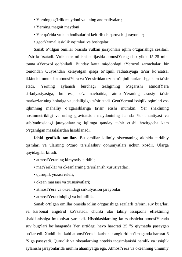 • Yerning og‘irlik maydoni va uning anomaliyalari;
• Yerning magnit maydoni;
• Yer qa’rida vulkan hodisalarini keltirib chiqaruvchi jarayonlar;
• geotYermal issiqlik oqimlari va boshqalar.
Sanab o‘tilgan omillar orasida vulkan jarayonlari iqlim o‘zgarishiga sezilarli
ta’sir ko‘rsatadi. Vulkanlar otilishi natijasida atmosfYeraga bir yilda 15-25 mln.
tonna aYerozol qo‘shiladi. Bunday katta miqdordagi aYerozol zarrachalari bir
tomondan  Quyoshdan  kelayotgan  qisqa  to‘lqinli  radiatsiyaga  ta’sir  ko‘rsatsa,
ikkinchi tomondan atmosfYera va Yer sirtidan uzun to‘lqinli nurlanishga ham ta’sir
etadi.  Yerning  aylanish  burchagi  tezligining  o‘zgarishi  atmosfYera
sirkulyasiyasiga,  bu  esa,  o‘z  navbatida,  atmosfYeraning  asosiy  ta’sir
markazlarining holatiga va jadalligiga ta’sir etadi. GeotYermal issiqlik oqimlari esa
iqlimning  mahalliy  o‘zgarishlariga  ta’sir  etishi  mumkin.  Yer  shaklining
nosimmetrikligi  va  uning  gravitatsion  maydonining  hamda  Yer  mantiyasi  va
sub’yadrosidagi  jarayonlarning  iqlimga  qanday  ta’sir  etishi  hozirgacha  kam
o‘rganilgan masalalardan hisoblanadi. 
Ichki  geofizik  omillar. Bu  omillar  iqlimiy  sistemaning  alohida  tarkibiy
qismlari  va  ularning  o‘zaro  ta’sirlashuv  qonuniyatlari  uchun  xosdir.  Ularga
quyidagilar kiradi:
• atmosfYeraning kimyoviy tarkibi;
• matYeriklar va okeanlarning ta’sirlanish xususiyatlari;
• quruqlik yuzasi relefi;
• okean massasi va xususiyatlari;
• atmosfYera va okeandagi sirkulyasion jarayonlar;
• atmosfYera tiniqligi va bulutlilik.
Sanab o‘tilgan omillar orasida iqlim o‘zgarishiga sezilarli ta’sirni suv bug‘lari
va  karbonat  angidrid  ko‘rsatadi,  chunki  ular  tabiiy  issiqxona  effektining
shakllanishiga imkoniyat yaratadi. Hisoblashlarning ko‘rsatishicha atmosfYerada
suv bug‘lari bo‘lmaganda Yer sirtidagi havo harorati 25  0S qiymatda pasaygan
bo‘lar edi. Xuddi shu kabi atomsfYerada karbonat angidrid bo‘lmaganda harorat 6
0S ga pasayadi. Quruqlik va okeanlarning notekis taqsimlanishi namlik va issiqlik
aylanishi jarayonlarida muhim ahamiyatga ega. AtmosfYera va okeanning umumiy
