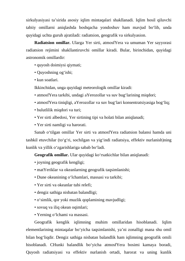 sirkulyasiyasi ta’sirida asosiy iqlim mintaqalari shakllanadi. Iqlim hosil qiluvchi
tabiiy  omillarni  aniqlashda  boshqacha  yondoshuv  ham  mavjud  bo‘lib,  unda
quyidagi uchta guruh ajratiladi: radiatsion, geografik va sirkulyasion.
Radiatsion omillar. Ularga Yer sirti, atmosfYera va umuman Yer sayyorasi
radiatsion rejimini shakllantiruvchi omillar kiradi. Bular, birinchidan, quyidagi
astronomik omillardir:
• quyosh doimiysi qiymati;
• Quyoshning og‘ishi;
• kun soatlari.
Ikkinchidan, unga quyidagi meteorologik omillar kiradi:
• atmosfYera tarkibi, undagi aYerozollar va suv bug‘larining miqdori;
• atmosfYera tiniqligi, aYerozollar va suv bug‘lari konsentratsiyasiga bog‘liq;
• bulutlilik miqdori va turi;
• Yer sirti albedosi, Yer sirtining tipi va holati bilan aniqlanadi;
• Yer sirti namligi va harorati.
Sanab o‘tilgan omillar Yer sirti va atmosfYera radiatsion balansi hamda uni
tashkil etuvchilar (to‘g‘ri, sochilgan va yig‘indi radiatsiya, effektiv nurlanish)ning
kunlik va yillik o‘zgarishlariga sabab bo‘ladi.
Geografik omillar. Ular quyidagi ko‘rsatkichlar bilan aniqlanadi:
• joyning geografik kengligi;
• matYeriklar va okeanlarning geografik taqsimlanishi;
• Dune okeanining o‘lchamlari, massasi va tarkibi;
• Yer sirti va okeanlar tubi relefi;
• dengiz sathiga nisbatan balandligi;
• o‘simlik, qor yoki muzlik qoplamining mavjudligi;
• sovuq va iliq okean oqimlari;
• Yerning o‘lchami va massasi.
Geografik  kenglik  iqlimning  muhim  omillaridan  hisoblanadi.  Iqlim
elementlarining mintaqalar bo‘yicha taqsimlanishi, ya’ni zonalligi mana shu omil
bilan bog‘liqdir. Dengiz sathiga nisbatan balandlik ham iqlimning geografik omili
hisoblanadi.  CHunki  balandlik  bo‘yicha  atmosfYera  bosimi  kamaya  boradi,
Quyosh  radiatsiyasi  va  effektiv  nurlanish  ortadi,  harorat  va  uning  kunlik
