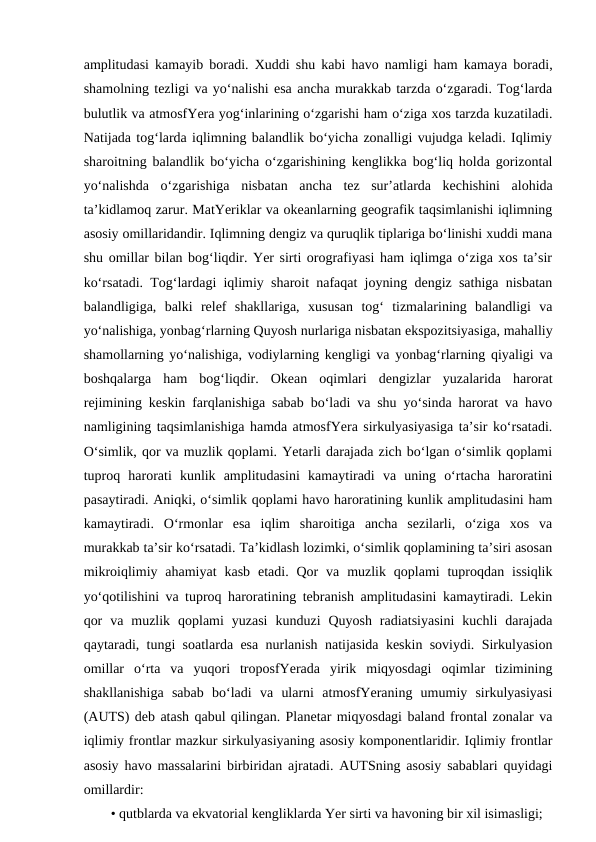 amplitudasi kamayib boradi. Xuddi shu kabi havo namligi ham kamaya boradi,
shamolning tezligi va yo‘nalishi esa ancha murakkab tarzda o‘zgaradi. Tog‘larda
bulutlik va atmosfYera yog‘inlarining o‘zgarishi ham o‘ziga xos tarzda kuzatiladi.
Natijada tog‘larda iqlimning balandlik bo‘yicha zonalligi vujudga keladi. Iqlimiy
sharoitning balandlik bo‘yicha o‘zgarishining kenglikka bog‘liq holda gorizontal
yo‘nalishda  o‘zgarishiga  nisbatan  ancha  tez  sur’atlarda  kechishini  alohida
ta’kidlamoq zarur. MatYeriklar va okeanlarning geografik taqsimlanishi iqlimning
asosiy omillaridandir. Iqlimning dengiz va quruqlik tiplariga bo‘linishi xuddi mana
shu omillar bilan bog‘liqdir. Yer sirti orografiyasi ham iqlimga o‘ziga xos ta’sir
ko‘rsatadi. Tog‘lardagi iqlimiy sharoit nafaqat joyning dengiz sathiga nisbatan
balandligiga,  balki  relef  shakllariga,  xususan  tog‘  tizmalarining  balandligi  va
yo‘nalishiga, yonbag‘rlarning Quyosh nurlariga nisbatan ekspozitsiyasiga, mahalliy
shamollarning yo‘nalishiga, vodiylarning kengligi va yonbag‘rlarning qiyaligi va
boshqalarga  ham  bog‘liqdir.  Okean  oqimlari  dengizlar  yuzalarida  harorat
rejimining keskin farqlanishiga sabab bo‘ladi va shu yo‘sinda harorat va havo
namligining taqsimlanishiga hamda atmosfYera sirkulyasiyasiga ta’sir ko‘rsatadi.
O‘simlik, qor va muzlik qoplami. Yetarli darajada zich bo‘lgan o‘simlik qoplami
tuproq  harorati  kunlik  amplitudasini  kamaytiradi  va  uning  o‘rtacha  haroratini
pasaytiradi. Aniqki, o‘simlik qoplami havo haroratining kunlik amplitudasini ham
kamaytiradi.  O‘rmonlar  esa  iqlim  sharoitiga  ancha  sezilarli,  o‘ziga  xos  va
murakkab ta’sir ko‘rsatadi. Ta’kidlash lozimki, o‘simlik qoplamining ta’siri asosan
mikroiqlimiy ahamiyat  kasb  etadi.  Qor  va  muzlik qoplami  tuproqdan  issiqlik
yo‘qotilishini va tuproq haroratining tebranish amplitudasini kamaytiradi. Lekin
qor  va  muzlik  qoplami  yuzasi  kunduzi  Quyosh  radiatsiyasini  kuchli  darajada
qaytaradi, tungi soatlarda esa nurlanish natijasida keskin soviydi. Sirkulyasion
omillar  o‘rta  va  yuqori  troposfYerada  yirik  miqyosdagi  oqimlar  tizimining
shakllanishiga  sabab  bo‘ladi  va  ularni  atmosfYeraning  umumiy  sirkulyasiyasi
(AUTS) deb atash qabul qilingan. Planetar miqyosdagi baland frontal zonalar va
iqlimiy frontlar mazkur sirkulyasiyaning asosiy komponentlaridir. Iqlimiy frontlar
asosiy havo massalarini birbiridan ajratadi. AUTSning asosiy sabablari quyidagi
omillardir: 
• qutblarda va ekvatorial kengliklarda Yer sirti va havoning bir xil isimasligi;
