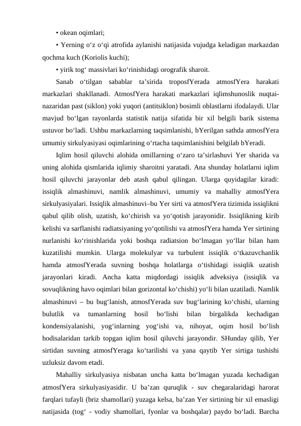 • okean oqimlari;
• Yerning o‘z o‘qi atrofida aylanishi natijasida vujudga keladigan markazdan
qochma kuch (Koriolis kuchi);
• yirik tog‘ massivlari ko‘rinishidagi orografik sharoit.
Sanab  o‘tilgan  sabablar  ta’sirida  troposfYerada  atmosfYera  harakati
markazlari shakllanadi. AtmosfYera harakati markazlari iqlimshunoslik nuqtai-
nazaridan past (siklon) yoki yuqori (antitsiklon) bosimli oblastlarni ifodalaydi. Ular
mavjud bo‘lgan rayonlarda statistik natija sifatida bir xil belgili barik sistema
ustuvor bo‘ladi. Ushbu markazlarning taqsimlanishi, bYerilgan sathda atmosfYera
umumiy sirkulyasiyasi oqimlarining o‘rtacha taqsimlanishini belgilab bYeradi.
Iqlim hosil qiluvchi alohida omillarning o‘zaro ta’sirlashuvi Yer sharida va
uning alohida qismlarida iqlimiy sharoitni yaratadi. Ana shunday holatlarni iqlim
hosil  qiluvchi  jarayonlar  deb  atash  qabul  qilingan.  Ularga  quyidagilar  kiradi:
issiqlik  almashinuvi,  namlik  almashinuvi,  umumiy  va  mahalliy  atmosfYera
sirkulyasiyalari. Issiqlik almashinuvi–bu Yer sirti va atmosfYera tizimida issiqlikni
qabul qilib olish, uzatish, ko‘chirish va yo‘qotish jarayonidir. Issiqlikning kirib
kelishi va sarflanishi radiatsiyaning yo‘qotilishi va atmosfYera hamda Yer sirtining
nurlanishi  ko‘rinishlarida yoki  boshqa  radiatsion  bo‘lmagan  yo‘llar  bilan ham
kuzatilishi  mumkin.  Ularga  molekulyar  va  turbulent  issiqlik  o‘tkazuvchanlik
hamda  atmosfYerada  suvning  boshqa  holatlarga  o‘tishidagi  issiqlik  uzatish
jarayonlari  kiradi.  Ancha  katta  miqdordagi  issiqlik  adveksiya  (issiqlik  va
sovuqlikning havo oqimlari bilan gorizontal ko‘chishi) yo‘li bilan uzatiladi. Namlik
almashinuvi – bu bug‘lanish, atmosfYerada suv bug‘larining ko‘chishi, ularning
bulutlik  va  tumanlarning  hosil  bo‘lishi  bilan  birgalikda  kechadigan
kondensiyalanishi,  yog‘inlarning  yog‘ishi  va,  nihoyat,  oqim  hosil  bo‘lish
hodisalaridan tarkib topgan iqlim hosil qiluvchi jarayondir. SHunday qilib, Yer
sirtidan suvning atmosfYeraga ko‘tarilishi  va yana qaytib Yer  sirtiga tushishi
uzluksiz davom etadi.
Mahalliy sirkulyasiya  nisbatan uncha katta bo‘lmagan yuzada kechadigan
atmosfYera sirkulyasiyasidir.  U  ba’zan  quruqlik  -  suv  chegaralaridagi  harorat
farqlari tufayli (briz shamollari) yuzaga kelsa, ba’zan Yer sirtining bir xil emasligi
natijasida (tog‘ - vodiy shamollari, fyonlar va boshqalar) paydo bo‘ladi. Barcha
