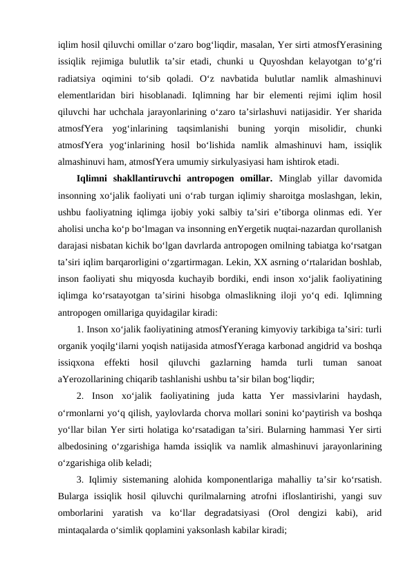 iqlim hosil qiluvchi omillar o‘zaro bog‘liqdir, masalan, Yer sirti atmosfYerasining
issiqlik  rejimiga  bulutlik  ta’sir  etadi,  chunki  u  Quyoshdan  kelayotgan  to‘g‘ri
radiatsiya  oqimini  to‘sib  qoladi.  O‘z  navbatida  bulutlar  namlik  almashinuvi
elementlaridan  biri  hisoblanadi.  Iqlimning  har  bir  elementi  rejimi  iqlim  hosil
qiluvchi har uchchala jarayonlarining o‘zaro ta’sirlashuvi natijasidir. Yer sharida
atmosfYera  yog‘inlarining  taqsimlanishi  buning  yorqin  misolidir,  chunki
atmosfYera  yog‘inlarining  hosil  bo‘lishida  namlik  almashinuvi  ham,  issiqlik
almashinuvi ham, atmosfYera umumiy sirkulyasiyasi ham ishtirok etadi. 
Iqlimni  shakllantiruvchi  antropogen  omillar.  Minglab  yillar  davomida
insonning xo‘jalik faoliyati uni o‘rab turgan iqlimiy sharoitga moslashgan, lekin,
ushbu faoliyatning iqlimga ijobiy yoki salbiy ta’siri e’tiborga olinmas edi. Yer
aholisi uncha ko‘p bo‘lmagan va insonning enYergetik nuqtai-nazardan qurollanish
darajasi nisbatan kichik bo‘lgan davrlarda antropogen omilning tabiatga ko‘rsatgan
ta’siri iqlim barqarorligini o‘zgartirmagan. Lekin, XX asrning o‘rtalaridan boshlab,
inson faoliyati shu miqyosda kuchayib bordiki, endi inson xo‘jalik faoliyatining
iqlimga ko‘rsatayotgan ta’sirini hisobga olmaslikning iloji yo‘q edi. Iqlimning
antropogen omillariga quyidagilar kiradi:
1. Inson xo‘jalik faoliyatining atmosfYeraning kimyoviy tarkibiga ta’siri: turli
organik yoqilg‘ilarni yoqish natijasida atmosfYeraga karbonad angidrid va boshqa
issiqxona  effekti  hosil  qiluvchi  gazlarning  hamda  turli  tuman  sanoat
aYerozollarining chiqarib tashlanishi ushbu ta’sir bilan bog‘liqdir;
2.  Inson  xo‘jalik  faoliyatining  juda  katta  Yer  massivlarini  haydash,
o‘rmonlarni yo‘q qilish, yaylovlarda chorva mollari sonini ko‘paytirish va boshqa
yo‘llar bilan Yer sirti holatiga ko‘rsatadigan ta’siri. Bularning hammasi Yer sirti
albedosining o‘zgarishiga hamda issiqlik va namlik almashinuvi jarayonlarining
o‘zgarishiga olib keladi;
3. Iqlimiy sistemaning alohida komponentlariga mahalliy ta’sir ko‘rsatish.
Bularga issiqlik hosil  qiluvchi  qurilmalarning atrofni  ifloslantirishi, yangi  suv
omborlarini  yaratish  va  ko‘llar  degradatsiyasi  (Orol  dengizi  kabi),  arid
mintaqalarda o‘simlik qoplamini yaksonlash kabilar kiradi;
