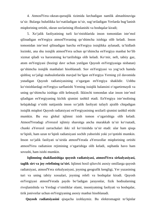 4.  AtmosfYera–okean-quruqlik  tizimida  kechadigan  namlik  almashinuviga
ta’sir. Bularga bulutlikka ko‘rsatiladigan ta’sir, sug‘oriladigan Yerlarda bug‘lanish
miqdorining ortishi, okean suvlarining ifloslanishi va boshqalar kiradi; 
5.  Xo‘jalik  faoliyatining  turli  ko‘rinishlarida  inson  tomonidan  iste’mol
qilinadigan  enYergiya  atmosfYeraning  qo‘shimcha  isishiga  olib  keladi.  Inson
tomonidan iste’mol qilinadigan barcha enYergiya issiqlikka aylanadi, ta’kidlash
lozimki, ana shu issiqlik atmosfYera uchun qo‘shimcha enYergiya manbai bo‘lib
xizmat qiladi va haroratning ko‘tarilishiga olib keladi. Ko‘mir, neft, tabiiy gaz,
atom enYergiyasi (hozirgi davr uchun yutilgan Quyosh enYergiyasiga nisbatan)
qo‘shimcha issiqlik manbalari hisoblanadi. Suv enYergiyasi va yog‘och hamda
qishloq xo‘jaligi mahsulotlarida mavjud bo‘lgan enYergiya Yerning yil davomida
yutadigan  Quyosh  radiatsiyasining  o‘zgargan  enYergiya  shaklidir.  Ushbu
ko‘rinishlardagi enYergiya sarflanishi Yerning issiqlik balansini o‘zgartirmaydi va
uning qo‘shimcha isishiga olib kelmaydi. Ikkinchi tomondan ular inson iste’mol
qiladigan enYergiyaning kichik qismini  tashkil  etadi. EnYergiya iste’molining
kelajakdagi o‘sishi natijasida inson xo‘jalik faoliyati tufayli ajralib chiqadigan
issiqlik miqdori Quyosh radiatsiyasi enYergiyasining sezilarli qismini tashkil etishi
mumkin.  Bu  esa  global  iqlimni  isish  tomon  o‘zgarishiga  olib  keladi.
AtmosfYeradagi  aYerozol  iqlimiy  sharoitga  ancha  murakkab  ta’sir  ko‘rsatadi,
chunki  aYerozol  zarrachalari  ikki  xil  ko‘rinishda  ta’sir  etadi:  ular  ham  qisqa
to‘lqinli, ham uzun to‘lqinli radiatsiyani sochib yuborishi yoki yo‘qotishi mumkin.
Inson xo‘jalik faoliyati ta’sirida atmosfYerada aYerozollar miqdorining ortishi
atmosfYera radiatsion  rejimining o‘zgarishiga  olib keladi, oqibatda  havo ham
sovushi, ham isishi mumkin.
Iqlimning shakllanishiga quyosh radiatsiyasi, atmosfYera sirkulyasiyasi,
taglik sirt va joy relefining ta’siri. Iqlimni hosil qiluvchi asosiy omillarga quyosh
radiatsiyasi, atmosfYera sirkulyasiyasi, joyning geografik kengligi, Yer yuzasining
turi  va  uning  tabiiy  xossalari,  joyning  relefi  va  boshqalar  kiradi.  Quyosh
enYergiyasi  atmosfYerada  paydo  bo‘ladigan  jarayonlar,  fizik  hodisalarning
rivojlanishida va Yerdagi o‘simliklar olami, insoniyatning faoliyati va boshqalar,
tirik jonivorlar uchun enYergiyaning asosiy manbai hisoblanadi.
Quyosh  radiatsiyasini qisqacha  izohlaymiz.  Bu  elektromagnit  to‘lqinlar
