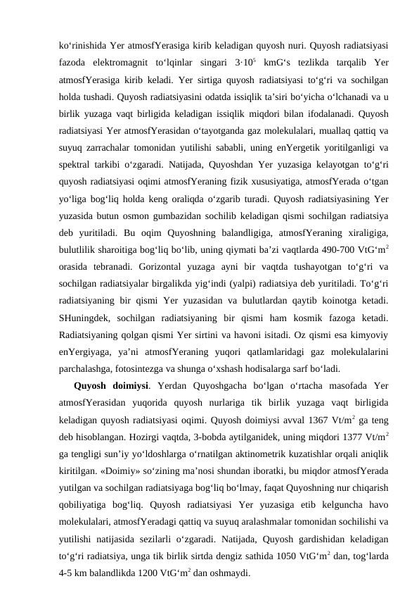 ko‘rinishida Yer atmosfYerasiga kirib keladigan quyosh nuri. Quyosh radiatsiyasi
fazoda  elektromagnit  to‘lqinlar  singari 3·105 kmG‘s  tezlikda  tarqalib  Yer
atmosfYerasiga kirib keladi. Yer sirtiga quyosh radiatsiyasi to‘g‘ri va sochilgan
holda tushadi. Quyosh radiatsiyasini odatda issiqlik ta’siri bo‘yicha o‘lchanadi va u
birlik yuzaga vaqt birligida keladigan issiqlik miqdori bilan ifodalanadi. Quyosh
radiatsiyasi Yer atmosfYerasidan o‘tayotganda gaz molekulalari, muallaq qattiq va
suyuq zarrachalar tomonidan yutilishi sababli, uning enYergetik yoritilganligi va
spektral tarkibi o‘zgaradi. Natijada, Quyoshdan Yer yuzasiga kelayotgan to‘g‘ri
quyosh radiatsiyasi oqimi atmosfYeraning fizik xususiyatiga, atmosfYerada o‘tgan
yo‘liga bog‘liq holda keng oraliqda o‘zgarib turadi. Quyosh radiatsiyasining Yer
yuzasida butun osmon gumbazidan sochilib keladigan qismi sochilgan radiatsiya
deb  yuritiladi.  Bu  oqim  Quyoshning  balandligiga,  atmosfYeraning  xiraligiga,
bulutlilik sharoitiga bog‘liq bo‘lib, uning qiymati ba’zi vaqtlarda 490-700 VtG‘m2
orasida  tebranadi.  Gorizontal  yuzaga  ayni  bir  vaqtda  tushayotgan  to‘g‘ri  va
sochilgan radiatsiyalar birgalikda yig‘indi (yalpi) radiatsiya deb yuritiladi. To‘g‘ri
radiatsiyaning bir qismi  Yer yuzasidan va bulutlardan qaytib koinotga ketadi.
SHuningdek,  sochilgan  radiatsiyaning  bir  qismi  ham  kosmik  fazoga  ketadi.
Radiatsiyaning qolgan qismi Yer sirtini va havoni isitadi. Oz qismi esa kimyoviy
enYergiyaga,  ya’ni  atmosfYeraning  yuqori  qatlamlaridagi  gaz  molekulalarini
parchalashga, fotosintezga va shunga o‘xshash hodisalarga sarf bo‘ladi.
Quyosh  doimiysi.  Yerdan  Quyoshgacha  bo‘lgan  o‘rtacha  masofada  Yer
atmosfYerasidan  yuqorida  quyosh  nurlariga  tik  birlik  yuzaga  vaqt  birligida
keladigan quyosh radiatsiyasi oqimi. Quyosh doimiysi avval 1367 Vt/m2 ga teng
deb hisoblangan. Hozirgi vaqtda, 3-bobda aytilganidek, uning miqdori 1377 Vt/m2
ga tengligi sun’iy yo‘ldoshlarga o‘rnatilgan aktinometrik kuzatishlar orqali aniqlik
kiritilgan. «Doimiy» so‘zining ma’nosi shundan iboratki, bu miqdor atmosfYerada
yutilgan va sochilgan radiatsiyaga bog‘liq bo‘lmay, faqat Quyoshning nur chiqarish
qobiliyatiga  bog‘liq.  Quyosh  radiatsiyasi  Yer  yuzasiga  etib  kelguncha  havo
molekulalari, atmosfYeradagi qattiq va suyuq aralashmalar tomonidan sochilishi va
yutilishi  natijasida  sezilarli  o‘zgaradi.  Natijada,  Quyosh  gardishidan  keladigan
to‘g‘ri radiatsiya, unga tik birlik sirtda dengiz sathida 1050 VtG‘m2 dan, tog‘larda
4-5 km balandlikda 1200 VtG‘m2 dan oshmaydi. 
