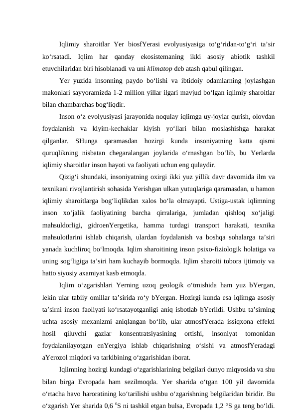 Iqlimiy  sharoitlar  Yer  biosfYerasi  evolyusiyasiga  to‘g‘ridan-to‘g‘ri  ta’sir
ko‘rsatadi.  Iqlim  har  qanday  ekosistemaning  ikki  asosiy  abiotik  tashkil
etuvchilaridan biri hisoblanadi va uni klimatop deb atash qabul qilingan.
Yer yuzida insonning paydo bo‘lishi va ibtidoiy odamlarning joylashgan
makonlari sayyoramizda 1-2 million yillar ilgari mavjud bo‘lgan iqlimiy sharoitlar
bilan chambarchas bog‘liqdir.
Inson o‘z evolyusiyasi jarayonida noqulay iqlimga uy-joylar qurish, olovdan
foydalanish  va  kiyim-kechaklar  kiyish  yo‘llari  bilan  moslashishga  harakat
qilganlar.  SHunga  qaramasdan  hozirgi  kunda  insoniyatning  katta  qismi
quruqlikning  nisbatan  chegaralangan  joylarida  o‘rnashgan  bo‘lib,  bu  Yerlarda
iqlimiy sharoitlar inson hayoti va faoliyati uchun eng qulaydir.
Qizig‘i shundaki, insoniyatning oxirgi ikki yuz yillik davr davomida ilm va
texnikani rivojlantirish sohasida Yerishgan ulkan yutuqlariga qaramasdan, u hamon
iqlimiy sharoitlarga bog‘liqlikdan xalos bo‘la olmayapti. Ustiga-ustak iqlimning
inson  xo‘jalik  faoliyatining  barcha  qirralariga,  jumladan  qishloq  xo‘jaligi
mahsuldorligi,  gidroenYergetika,  hamma  turdagi  transport  harakati,  texnika
mahsulotlarini ishlab chiqarish, ulardan foydalanish va boshqa sohalarga ta’siri
yanada kuchliroq bo‘lmoqda. Iqlim sharoitining inson psixo-fiziologik holatiga va
uning sog‘ligiga ta’siri ham kuchayib bormoqda. Iqlim sharoiti tobora ijtimoiy va
hatto siyosiy axamiyat kasb etmoqda.
Iqlim o‘zgarishlari Yerning uzoq geologik o‘tmishida ham yuz bYergan,
lekin ular tabiiy omillar ta’sirida ro‘y bYergan. Hozirgi kunda esa iqlimga asosiy
ta’sirni inson faoliyati ko‘rsatayotganligi aniq isbotlab bYerildi. Ushbu ta’sirning
uchta asosiy mexanizmi aniqlangan bo‘lib, ular atmosfYerada issiqxona effekti
hosil  qiluvchi  gazlar  konsentratsiyasining  ortishi,  insoniyat  tomonidan
foydalanilayotgan  enYergiya  ishlab  chiqarishning  o‘sishi  va  atmosfYeradagi
aYerozol miqdori va tarkibining o‘zgarishidan iborat.
Iqlimning hozirgi kundagi o‘zgarishlarining belgilari dunyo miqyosida va shu
bilan  birga  Evropada  ham  sezilmoqda.  Yer  sharida  o‘tgan  100  yil  davomida
o‘rtacha havo haroratining ko‘tarilishi ushbu o‘zgarishning belgilaridan biridir. Bu
o‘zgarish Yer sharida 0,6 0S ni tashkil etgan bulsa, Evropada 1,2 °S ga teng bo‘ldi.
