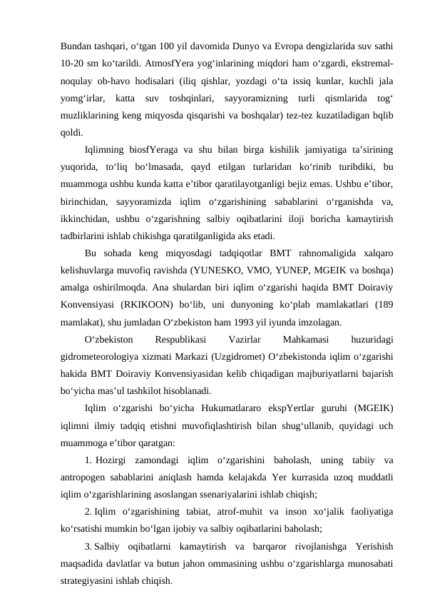 Bundan tashqari, o‘tgan 100 yil davomida Dunyo va Evropa dengizlarida suv sathi
10-20 sm ko‘tarildi. AtmosfYera yog‘inlarining miqdori ham o‘zgardi, ekstremal-
noqulay ob-havo hodisalari (iliq qishlar, yozdagi o‘ta issiq kunlar, kuchli jala
yomg‘irlar,  katta  suv  toshqinlari,  sayyoramizning  turli  qismlarida  tog‘
muzliklarining keng miqyosda qisqarishi va boshqalar) tez-tez kuzatiladigan bqlib
qoldi.
Iqlimning  biosfYeraga  va  shu  bilan  birga  kishilik  jamiyatiga  ta’sirining
yuqorida,  to‘liq  bo‘lmasada,  qayd  etilgan  turlaridan  ko‘rinib  turibdiki,  bu
muammoga ushbu kunda katta e’tibor qaratilayotganligi bejiz emas. Ushbu e’tibor,
birinchidan,  sayyoramizda  iqlim  o‘zgarishining  sabablarini  o‘rganishda  va,
ikkinchidan,  ushbu  o‘zgarishning  salbiy  oqibatlarini  iloji  boricha  kamaytirish
tadbirlarini ishlab chikishga qaratilganligida aks etadi.
Bu  sohada  keng  miqyosdagi  tadqiqotlar  BMT  rahnomaligida  xalqaro
kelishuvlarga muvofiq ravishda (YUNESKO, VMO, YUNEP, MGEIK va boshqa)
amalga oshirilmoqda. Ana shulardan biri iqlim o‘zgarishi haqida BMT Doiraviy
Konvensiyasi  (RKIKOON)  bo‘lib,  uni  dunyoning  ko‘plab  mamlakatlari  (189
mamlakat), shu jumladan O‘zbekiston ham 1993 yil iyunda imzolagan.
O‘zbekiston
 
Respublikasi
 
Vazirlar
 
Mahkamasi
 
huzuridagi
gidrometeorologiya xizmati Markazi (Uzgidromet) O‘zbekistonda iqlim o‘zgarishi
hakida BMT Doiraviy Konvensiyasidan kelib chiqadigan majburiyatlarni bajarish
bo‘yicha mas’ul tashkilot hisoblanadi.
Iqlim  o‘zgarishi  bo‘yicha  Hukumatlararo  ekspYertlar  guruhi  (MGEIK)
iqlimni ilmiy tadqiq etishni muvofiqlashtirish bilan shug‘ullanib, quyidagi uch
muammoga e’tibor qaratgan:
1. Hozirgi  zamondagi  iqlim  o‘zgarishini  baholash,  uning  tabiiy  va
antropogen sabablarini aniqlash hamda kelajakda Yer kurrasida uzoq muddatli
iqlim o‘zgarishlarining asoslangan ssenariyalarini ishlab chiqish;
2. Iqlim  o‘zgarishining  tabiat,  atrof-muhit  va  inson  xo‘jalik  faoliyatiga
ko‘rsatishi mumkin bo‘lgan ijobiy va salbiy oqibatlarini baholash;
3. Salbiy  oqibatlarni  kamaytirish  va  barqaror  rivojlanishga  Yerishish
maqsadida davlatlar va butun jahon ommasining ushbu o‘zgarishlarga munosabati
strategiyasini ishlab chiqish.
