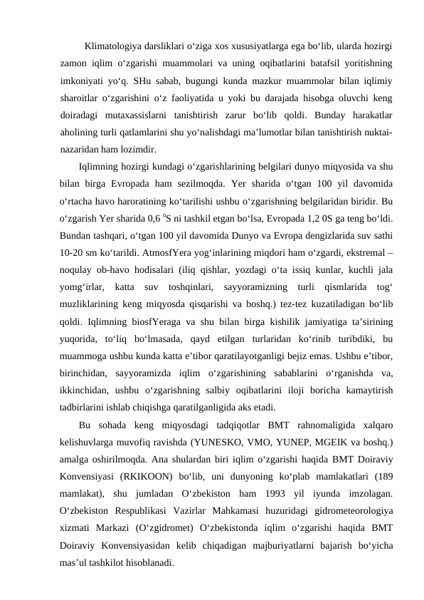 Klimatologiya darsliklari o‘ziga xos xususiyatlarga ega bo‘lib, ularda hozirgi
zamon iqlim o‘zgarishi muammolari va uning oqibatlarini batafsil yoritishning
imkoniyati yo‘q. SHu sabab, bugungi kunda mazkur muammolar bilan iqlimiy
sharoitlar o‘zgarishini o‘z faoliyatida u yoki bu darajada hisobga oluvchi keng
doiradagi  mutaxassislarni  tanishtirish  zarur  bo‘lib  qoldi.  Bunday  harakatlar
aholining turli qatlamlarini shu yo‘nalishdagi ma’lumotlar bilan tanishtirish nuktai-
nazaridan ham lozimdir.
Iqlimning hozirgi kundagi o‘zgarishlarining belgilari dunyo miqyosida va shu
bilan  birga  Evropada  ham  sezilmoqda.  Yer  sharida  o‘tgan  100  yil  davomida
o‘rtacha havo haroratining ko‘tarilishi ushbu o‘zgarishning belgilaridan biridir. Bu
o‘zgarish Yer sharida 0,6 0S ni tashkil etgan bo‘lsa, Evropada 1,2 0S ga teng bo‘ldi.
Bundan tashqari, o‘tgan 100 yil davomida Dunyo va Evropa dengizlarida suv sathi
10-20 sm ko‘tarildi. AtmosfYera yog‘inlarining miqdori ham o‘zgardi, ekstremal –
noqulay ob-havo hodisalari (iliq qishlar, yozdagi o‘ta issiq kunlar, kuchli jala
yomg‘irlar,  katta  suv  toshqinlari,  sayyoramizning  turli  qismlarida  tog‘
muzliklarining keng miqyosda qisqarishi va boshq.) tez-tez kuzatiladigan bo‘lib
qoldi. Iqlimning biosfYeraga va shu bilan birga kishilik jamiyatiga ta’sirining
yuqorida,  to‘liq  bo‘lmasada,  qayd  etilgan  turlaridan  ko‘rinib  turibdiki,  bu
muammoga ushbu kunda katta e’tibor qaratilayotganligi bejiz emas. Ushbu e’tibor,
birinchidan,  sayyoramizda  iqlim  o‘zgarishining  sabablarini  o‘rganishda  va,
ikkinchidan,  ushbu  o‘zgarishning  salbiy  oqibatlarini  iloji  boricha  kamaytirish
tadbirlarini ishlab chiqishga qaratilganligida aks etadi.
Bu  sohada  keng  miqyosdagi  tadqiqotlar  BMT  rahnomaligida  xalqaro
kelishuvlarga muvofiq ravishda (YUNESKO, VMO, YUNEP, MGEIK va boshq.)
amalga oshirilmoqda. Ana shulardan biri iqlim o‘zgarishi haqida BMT Doiraviy
Konvensiyasi  (RKIKOON)  bo‘lib,  uni  dunyoning  ko‘plab  mamlakatlari  (189
mamlakat),  shu  jumladan  O‘zbekiston  ham  1993  yil  iyunda  imzolagan.
O‘zbekiston  Respublikasi  Vazirlar  Mahkamasi  huzuridagi  gidrometeorologiya
xizmati  Markazi  (O‘zgidromet)  O‘zbekistonda  iqlim  o‘zgarishi  haqida  BMT
Doiraviy  Konvensiyasidan  kelib  chiqadigan  majburiyatlarni  bajarish  bo‘yicha
mas’ul tashkilot hisoblanadi.
