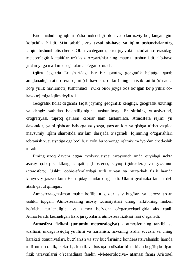 Biror hududning iqlimi o‘sha hududdagi ob-havo bilan uzviy bog‘langanligini
ko‘pchilik biladi.  SHu sababli, eng  avval  ob-havo va iqlim tushunchalarining
farqini tushunib olish kerak. Ob-havo deganda, biror joy yoki hudud atmosferasidagi
meteorologik kattaliklar uzluksiz o‘zgarishlarining majmui tushuniladi. Ob-havo
yildan-yilga ma’lum chegaralarda o‘zgarib turadi.
Iqlim deganda  Er  sharidagi  har  bir  joyning  geografik  holatiga  qarab
aniqlanadigan atmosfera rejimi (ob-havo sharoitlari) ning statistik tartibi (o‘rtacha
ko‘p yillik ma’lumoti) tushuniladi. YOki biror joyga xos bo‘lgan ko‘p yillik ob-
havo rejimiga iqlim deyiladi. 
Geografik holat deganda faqat joyning geografik kengligi, geografik uzunligi
va  dengiz  sathidan  balandliginigina  tushunilmay,  Er  sirtining  xususiyatlari,
orografiyasi,  tuproq  qatlami  kabilar  ham  tushuniladi.  Atmosfera  rejimi  yil
davomida, ya’ni qishdan bahorga va yozga, yozdan kuz va qishga o‘tish vaqtida
mavsumiy iqlim sharoitida ma’lum darajada o‘zgaradi. Iqlimning o‘zgarishlari
tebranish xususiyatiga ega bo‘lib, u yoki bu tomonga iqlimiy me’yordan chetlashib
turadi.
Erning  uzoq  davom  etgan  evolyayusiyasi  jarayonida  unda  quyidagi  uchta
asosiy  qobiq  shakllangan:  qattiq  (litosfera),  suyuq  (gidrosfera)  va  gazsimon
(atmosfera).  Ushbu  qobiq-sferalardagi  turli  tuman  va  murakkab  fizik  hamda
kimyoviy jarayonlarni Er haqidagi fanlar o‘rganadi. Ularni geofizika fanlari deb
atash qabul qilingan. 
Atmosfera–gazsimon muhit  bo‘lib, u gazlar, suv bug‘lari  va aerozollardan
tashkil  topgan.  Atmosferaning  asosiy  xususiyatlari  uning  tarkibining  makon
bo‘yicha  turlichaligida  va  zamon  bo‘yicha  o‘zgaruvchanligida  aks  etadi.
Atmosferada kechadigan fizik jarayonlarni atmosfera fizikasi fani o‘rganadi.
Atmosfera fizikasi  (umumiy  meteorologiya)  -  atmosferaning  tarkibi  va
tuzilishi, undagi issiqliq yutilishi va nurlanish, havoning isishi, sovushi va uning
harakati qonuniyatlari, bug‘lanish va suv bug‘larining kondensatsiyalanishi hamda
turli-tuman optik, elektrik, akustik va boshqa hodisalar bilan bilan bog‘liq bo‘lgan
fizik jarayonlarni o‘rganadigan fandir. «Meteorologiya» atamasi fanga Aristotel
