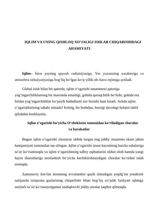 IQLIM VA UNING QISHLOQ XO‘JALIGI ISHLAB CHIQARISHIDAGI
AHAMIYATI
Iqlim–  biror  joyning  quyosh  radiatsiyasiga,  Yer  yuzasining  xarakteriga  va
atmosfera sirkulyasiyasiga bog‘liq bo‘lgan ko‘p yillik ob–havo rejimiga aytiladi. 
Global isish bilan bir qatorda, iqlim o‘zgarishi muammosi qatoriga 
yog‘ingarchiliklarning bir maromda emasligi, gohida quruqchilik bo‘lishi, gohida esa 
birdan yog‘ingarchiliklar ko‘payib hududlarni suv bosishi ham kiradi. Aslida iqlim 
o‘zgarishlarining sababi nimada? Keling, bir boshdan, hozirgi davrdagi holatni tahlil 
qilishdan boshlaymiz.
Iqlim o‘zgarishi bo‘yicha O‘zbekiston tomonidan ko‘riladigan choralar
va harakatlar
Bugun iqlim o‘zgarishi insoniyat oldida turgan eng jiddiy muammo ekani jahon
hamjamiyati tomonidan tan olingan. Iqlim o‘zgarishi inson hayotining barcha sohalariga
ta’sir ko‘rsatmoqda va iqlim o‘zgarishining salbiy oqibatlarini oldini olish hamda yangi
hayot sharoitlariga moslashish bo‘yicha kechiktirilmaydigan choralar ko‘rishni talab
etmoqda.
Zamonaviy ilm-fan insonning avvalambor qazib olinadigan yoqilg‘ini yondirish
natijasida issiqxona gazlarining chiqarilishi  bilan bog‘liq xo‘jalik faoliyati iqlimga
sezilarli ta’sir ko‘rsatayotganini tasdiqlovchi jiddiy asoslar taqdim qilmoqda.
