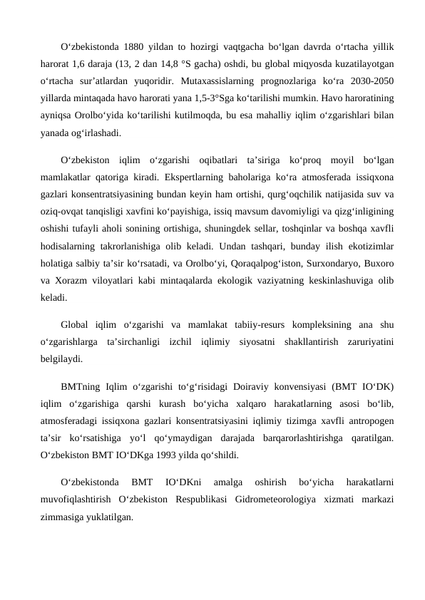O‘zbekistonda 1880 yildan to hozirgi vaqtgacha bo‘lgan davrda o‘rtacha yillik
harorat 1,6 daraja (13, 2 dan 14,8 °S gacha) oshdi, bu global miqyosda kuzatilayotgan
o‘rtacha  sur’atlardan  yuqoridir.  Mutaxassislarning  prognozlariga  ko‘ra  2030-2050
yillarda mintaqada havo harorati yana 1,5-3°Sga ko‘tarilishi mumkin. Havo haroratining
ayniqsa Orolbo‘yida ko‘tarilishi kutilmoqda, bu esa mahalliy iqlim o‘zgarishlari bilan
yanada og‘irlashadi.
O‘zbekiston  iqlim  o‘zgarishi  oqibatlari  ta’siriga  ko‘proq  moyil  bo‘lgan
mamlakatlar qatoriga kiradi. Ekspertlarning baholariga ko‘ra atmosferada issiqxona
gazlari konsentratsiyasining bundan keyin ham ortishi, qurg‘oqchilik natijasida suv va
oziq-ovqat tanqisligi xavfini ko‘payishiga, issiq mavsum davomiyligi va qizg‘inligining
oshishi tufayli aholi sonining ortishiga, shuningdek sellar, toshqinlar va boshqa xavfli
hodisalarning takrorlanishiga olib keladi. Undan tashqari, bunday ilish ekotizimlar
holatiga salbiy ta’sir ko‘rsatadi, va Orolbo‘yi, Qoraqalpog‘iston, Surxondaryo, Buxoro
va Xorazm viloyatlari kabi mintaqalarda ekologik vaziyatning keskinlashuviga olib
keladi.
Global  iqlim  o‘zgarishi  va  mamlakat  tabiiy-resurs  kompleksining  ana  shu
o‘zgarishlarga  ta’sirchanligi  izchil  iqlimiy  siyosatni  shakllantirish  zaruriyatini
belgilaydi.
BMTning  Iqlim  o‘zgarishi  to‘g‘risidagi  Doiraviy  konvensiyasi  (BMT  IO‘DK)
iqlim  o‘zgarishiga  qarshi  kurash  bo‘yicha  xalqaro  harakatlarning  asosi  bo‘lib,
atmosferadagi issiqxona gazlari konsentratsiyasini iqlimiy tizimga xavfli antropogen
ta’sir  ko‘rsatishiga  yo‘l  qo‘ymaydigan  darajada  barqarorlashtirishga  qaratilgan.
O‘zbekiston BMT IO‘DKga 1993 yilda qo‘shildi.
O‘zbekistonda  BMT  IO‘DKni  amalga  oshirish  bo‘yicha  harakatlarni
muvofiqlashtirish  O‘zbekiston  Respublikasi  Gidrometeorologiya  xizmati  markazi
zimmasiga yuklatilgan.
